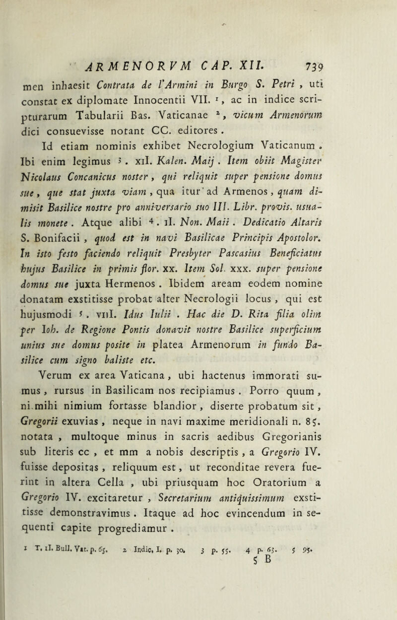 men inhaesit Contrata de VArmini in Burgo S. Petri > uti constat ex diplomate Innocentii VII. S ac in indice scri- pturarum Tabularii Bas. Vaticanae vicum Armenorum dici consuevisse notant CC. editores . Id etiam nominis exhibet Necrologium Vaticanum . Ibi enim legimus 5 . xil. Kden. Maij . Item obiit Niagistev hlicolaus Concanicus noster , qui reliquit super pensione domus sue» que stat juxta, viam » c\\x3. itur’ad Arm^no^, quam di- misit Basilice nostre pro anniversario suo III. Lihr. provis. usua- lis monete . Atque alibi ^ . il. Now. Maii. Dedicatio Altaris S. Bonifacii , quod est in navi Basilicae Principis Apostolor. In isto festo faciendo reliquit Presbyter Pascasius Beneficiatus hujus Basilice in primis flor. xx. Item Sol. xxx. super pensione domus sue juxta Hermenos . Ibidem aream eodem nomine donatam exstitisse probat alter Necrologii locus , qui est hujusmodi ? . viiI. Idus Iulii . Hac die D. Rita filia olim per Ioh. de Regione Pontis donavit nostre Basilice superficium unius sue domus posite in platea Armenorum in fundo Ba- silice cum skno baliste etc. O Verum ex area Vaticana, ubi hactenus immorati su- mus , rursus in Basilicam nos recipiamus . Porro quum , ni.mihi nimium fortasse blandior, diserte probatum sit, Gregorii exuvias , neque in navi maxime meridionali n. 8J. notata , multoque minus in sacris aedibus Gregorianis sub literis cc , et mm a nobis descriptis , a Gregorio IV. fuisse depositgs , reliquum est, ut reconditae revera fue- rint in altera Cella , ubi priusquam hoc Oratorium a Gregorio IV. excitaretur , Secretarium antiquissimum exsti- tisse demonstravimus. Itaque ad hoc evincendum in se- quenti capite progrediamur . I T, il. BulJ. Vit. p. 5j. z Indic, I. p. 30. 3 p. jj. 4 p. (ij. 5 P5* S B