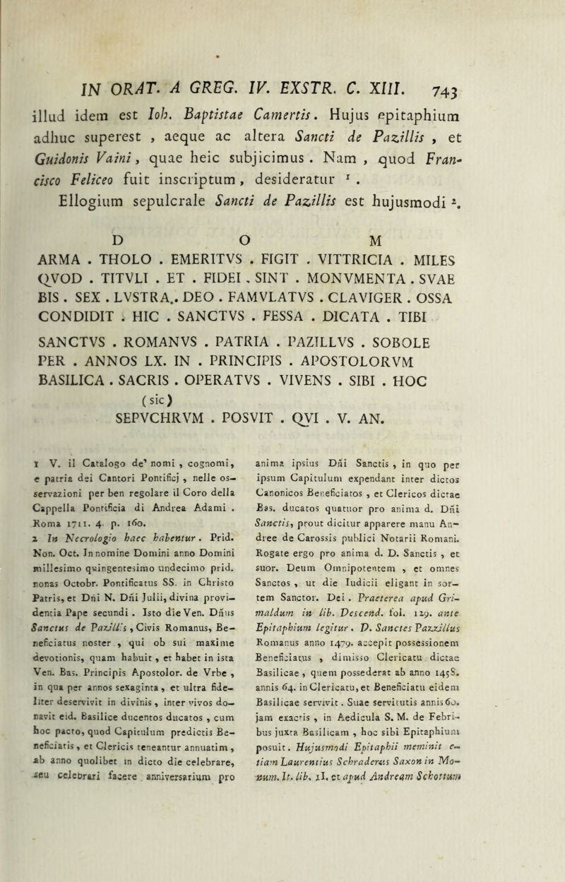 illud idem est loh. Baptistae Camertis. Hujus epitaphium adhuc superest , aeque ac altera Sancti de Pazillis , et Guidonis Vaini, quae heic subjicimus. Nam , quod Fran- Cisco Feliceo fuit inscriptum , desideratur ^ . Ellogium sepulcrale Sancti de Pazillis est hujusmodi D O M ARMA . THOLO . EMERITVS . FIGIT . VITTRICIA . MILES Q^VOD . TITVLI . ET . FIDEI , SINT . MONVMENTA . SVAE BIS . SEX . LVSTRA.. DEO . FAMVLATVS . CLAVIGER . OSSA CONDIDIT * HIC . SANCTVS . FESSA . DICATA . TIBI SANCTVS . ROMANVS . PATRIA . PAZTLLVS . SOBOLE PER . ANNOS LX. IN . PRINCIPIS . APOSTOLORVM BASILICA . SACRIS . OPERATVS . VIVENS . SIBI . HOC (sic) SEPVCHRVM . POSVIT . QVI . V. AN. 1 V. il Catalogo de’ nomi , cognomi, e patria dei Cantori Pontificj ^ nelle os— sers'azioni per ben regolare il Coro della Cappella Pontificia di Andrea Adami . Roma 1711. 4- P- 2 I» Kecrologio haec halentur. Prid. Non. Oct. Innomine Domini anno Domini millesimo qwingentesimo undecimo prid. nonas Octobr. Pontificatus SS. in Christo Patris, et Diii N. Dni Julii, divina provi- dentia Pape secundi, Isto die Ven. Dnus Sanctus de Paz.ill!s, Civis Romanus, Be- neficiatus noster , qui ob sui maxime devotionis, quam habuit, et habet in ista Ven. Bas. Principis Apostolor. de Vrbe , in qua per annos sexaginta, et ultra fide- liter deservivit in divinis, inter vivos do- navit eid. Basilice ducentos ducatos , cum hoc pacto, quod Capitulum prediccis Be- neficiatis , et Clericis teneantur annuatim , ab anno quolibet in dicto die celebrare, seu celebrari lasere anniversarium pro anima ipsius Diii Sanctis , in quo per ipsum Capitulum expendant inter dictos Canonicos Beneficiatos , et Clericos dictae Bas. ducatos quatuor pro anima d. Diti Sanctis, prout dicitur apparere manu An- dree de Carossis publici Notarii Romani, Rogate ergo pro anima d. D. Sanctis , et suor. Deum Omnipotentem , et omnes Sanctos , ut die ludicii eligant in sor- tem Sanctor. Dei. Praeterea apud Gri- maldurn in iih. Descend. fol. 119. ante Epitaphium legitur. V. Sanctes PazzJllus Romanus anno 1479. accepit possessionem Beneficiat.us , dimisso Clericatu dictae Basilicae , quem possederat ab anno 145S. annis 64. in Clericatu, et Beneficiatu eidem Basilicae servivit. Suae servitutis annis60. jam exaens , in Aedicula S. M. de Febri- bus juxta Basilicam , hoc sibi Epitaphium posuit. Hujusmodi Epitaphii meminit e— tiam Laurentius Schraderas Saxon in Ma- num. It. lib. il. ct apud Andream Sckottum