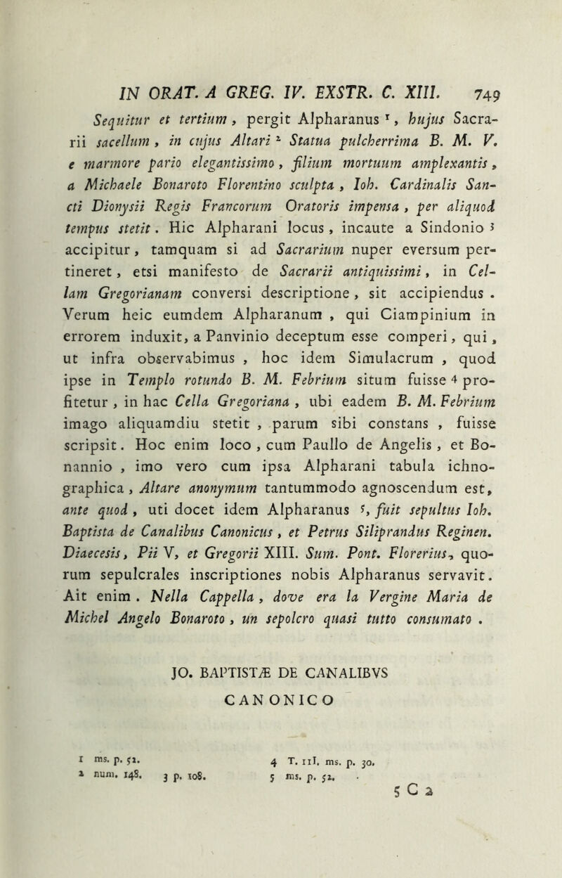 Sequitur et tertium, pergit Alpharanus *, hujus Sacra- rii sacellum , in cujus Altari ^ Statua pulcherrima B. M. V, e marmore pario elegantissimo, filium mortuum amplexantis, a Michaele Bonaroto Florentino sculpta , Ioh. Cardinalis San~ cti Dionysii Regis Francorum Oratoris impensa , per aliquod tempts stetit. Hic Alpharaiii locus, incaute a Sindonio J accipitur, tamquam si ad Sacrarium nuper eversum per- tineret , etsi manifesto de Sacrarii antiquissimi, in Cel~ lam Gregorianam conversi descriptione, sit accipiendus . Verum heic eumdem Alpharanum , qui Ciampinium in errorem induxit, a Panvinio deceptum esse comperi, qui, ut infra observabimus , hoc idem Simulacrum , quod ipse in Templo rotundo B. M. Febrium situm fuisse 4 pro- fitetur , in hac Cella Gregoriana , ubi eadem B. M. Febrium imago aliquamdiu stetit , parum sibi constans , fuisse scripsit. Hoc enim loco , cum Paullo de Angelis, et Bo- nannio , imo vero cum ipsa Alpharani tabula ichno- graphica, Altare anonymum tantummodo agnoscendum est, ante quod , uti docet idem Alpharanus ^ fuit sepultus Ioh. Baptista de Canalibus Canonicus, et Petrus Siliprandus Reginen, Diaecesis t PHY, et Gregorii XIII. Sum. Pont. Florerius., quo- rum sepulcrales inscriptiones nobis Alpharanus servavit. Ait enim . Nella Cappella , dove era la Vergine Maria de Michel Angelo Bonaroto, un sepolcro quasi tutto consumato . JO. BAPTISTiB DE CANALIBVS CANONICO I ins. p, jj. A nuni. X4S. 3 p. loS. 4 T. iil. ms. p. 30. 5 ms. p. 5z. 5 C 2