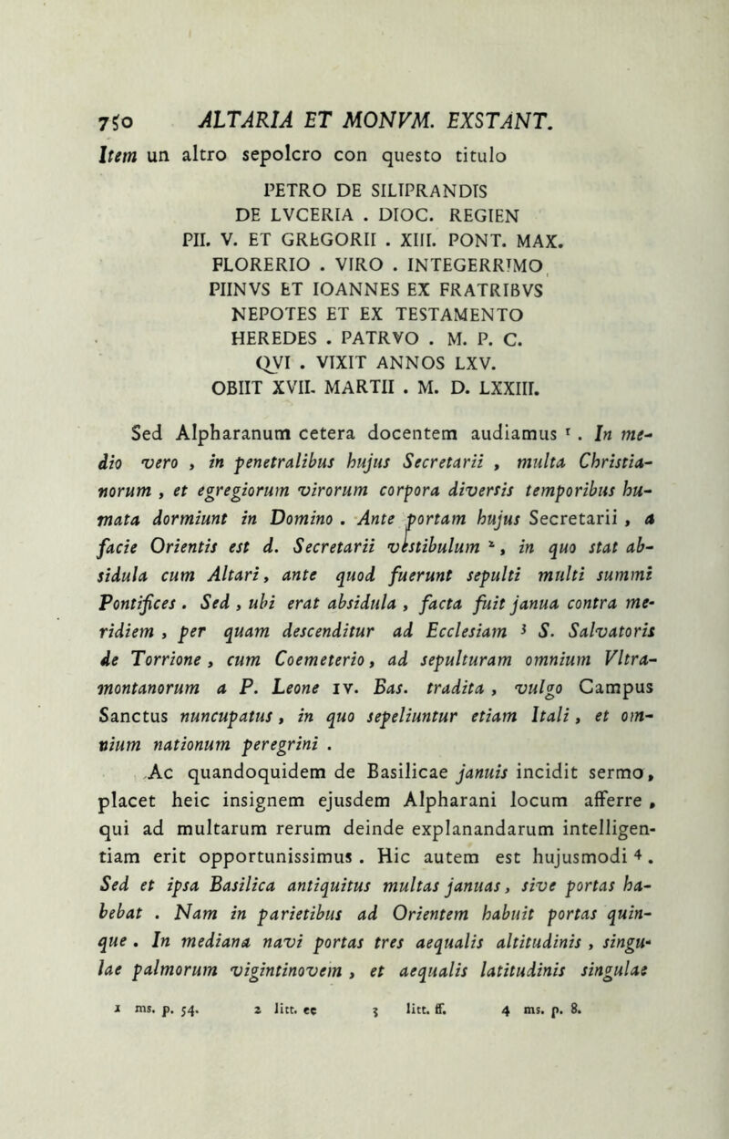 Item un altro sepolcro con questo titulo PETRO DE SILTPRANDTS DE LVCERIA . DIOC. REGIEN PII. V. ET GREGORII . XIII. PONT. MAX. FLORERIO . VIRO . INTEGERRTMO. PIINVS ET lOANNES EX FRATRIBVS NEPOTES ET EX TESTAMENTO HEREDES . PATRVO . M. P. C. QVI . VIXIT ANNOS LXV. OBIIT XVIL MARTII . M. D. LXXIII. Sed Alpharanum cetera docentem audiamus ^. In me^ dio vero , in penetralibus hujus Secretarii , multa Christia- norum , et egregiorum virorum corpora diversis temporibus hu- mata dormiunt in Domino . Ante portam hujus Secretarii , a facie Orientis est d. Secretarii vestibulum ‘, in quo stat ab- sidula cum Altari» ante quod fuerunt sepulti multi summi Pontifices . Sed , ubi erat absidula , facta fuit janua contra me- ridiem y per quam descenditur ad Ecclesiam ^ S. Salvatoris de Torrione, cum Coemeterio, ad sepulturam omnium Vltra- montanorum a P. Leone iv. Eas. tradita, vulgo Campus Sanctus nuncupatus, in quo sepeliuntur etiam Itali, et om- nium nationum peregrini . Ac quandoquidem de Basilicae januis incidit sermo, placet heic insignem ejusdem Alpharani locum afferre , qui ad multarum rerum deinde explanandarum intelligen- tiam erit opportunissimus. Hic autem est hujusmodi . Sed et ipsa Basilica antiquitus multas januas, sive portas ha- bebat . Nam in parietibus ad Orientem habuit portas quin- que . In mediana navi portas tres aequalis altitudinis , singu- lae palmorum vigintinovem » et aequalis latitudinis singulae