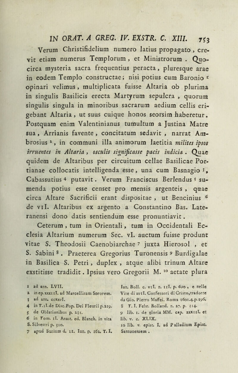 Verum Christifidelium numero latius propagato , cre- vit etiam numerus Templorum , et Ministrorum . Quo- circa mysteria sacra frequentius peracta, pluresque arae in eodem Templo constructae; nisi potius cum Baronio ^ opinari velimus, multiplicata fuisse Altaria ob plurima in singulis Basilicis erecta Martyrum sepulcra , quorum singulis singula in minoribus sacrarum aedium cellis eri- gebant Altaria, ut suus cuique honos seorsim haberetur. Postquam enim Valentinianus tumultum a Justina Matre sua, Arrianis favente, concitatum sedavit , narrat Am- brosius ^, in communi illa animorum laetitia milites ipsos irruentes in Altaria , osculis significasse pacis indicia . Quae quidem de Altaribus per circuitum cellae Basilicae Por- tianae collocatis intelligenda esse, una cum BasnagioJ, Cabassutius 4 putavit. Verum Franciscus Berlendus 5 su- menda potius esse censet pro mensis argenteis , quae circa Altare Sacrificii erant dispositae , ut Bencinius ^ de vil. Altaribus ex argento a Constantino Bas. Late- ranensi dono datis sentiendum esse pronuntiavit. Ceterum , tum in Orientali, tum in Occidentali Ec- clesia Altarium numerum Sec. vl. auctum fuisse produnt vitae S. Theodosii Caenobiarchae 7 juxta Hierosol , et S. Sabini § . Praeterea Gregorius Turonensis 9 Burdigalae in Basilica S. Petri, duplex , atque alibi trinum Altare exstitisse tradidit. Ipsius vero Gregorii M. aetate plura I ad ann. LVII. a in ep.xxxiil. ad Marcellinam Sororem. ^ ad ann. ccxxvi. 4 in T.il.de Disc.Pop. Dei Fleuriip.219. 5 de Oblationibus p. 251. 6 in Tom. iT, Anast. ed. Blanch. in vita S. Silvestri p. 510. 7 apud Surium d. ii. lun. p. i6z, T. I. lan. Boli. c. viT. n. iiT. p. 690 , e nelle Vite di xvil. Confessori di Gristojtradotte da Gio. Pietro MafFei. Roma 8 T. I. Febr. B,oIland. n. 27. p. ^14. 9 lib. r. de gloria MM. cap. xxxiil. et lib. V. c. XLTX. 10 lib. V. epist. I. ad Palladium Episc. Santonensem .