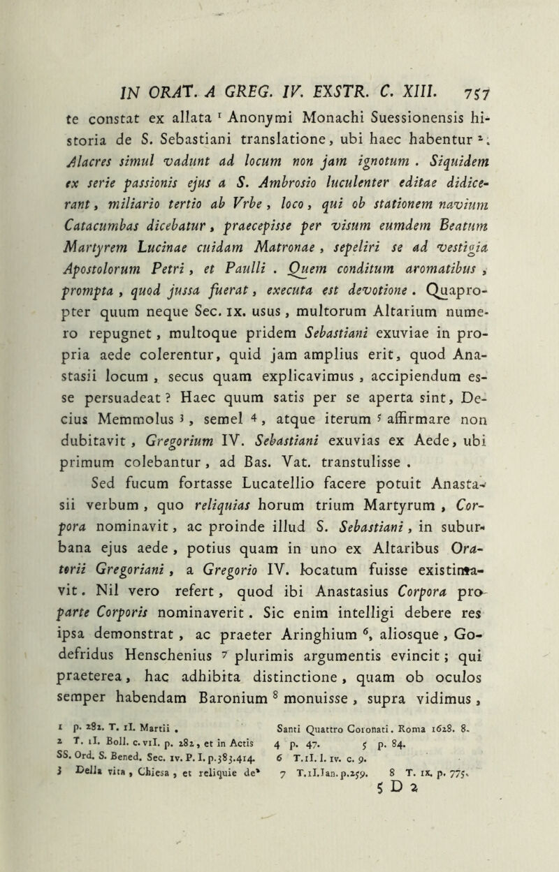 te constat ex allata ^ Anonymi Monachi Suessionensis hi- storia de S. Sebastiani translatione, ubi haec habentur*’. alacres simul vadunt ad locum non jam ignotum . Siquidem ex serie passionis ejus a S. Ambrosio luculenter editae didice- rant, miliario tertio ab Vrbe, loco, qui ob stationem navium Catacumbas dicebatur, praecepisse per visum eumdem Beatum Martyrem Lucinae cuidam Matronae , sepeliri se ad vestigia Apostolorum Petri, et Paulli . Quem conditum aromatibus , prompta , quod jussa fuerat, executa est devotione . Quapro- pter quum neque Sec. ix. usus, multorum Altarium nume- ro repugnet, multoque pridem Sebastiani exuviae in pro- pria aede colerentur, quid jam amplius erit, quod Ana- stasii locum , secus quam explicavimus, accipiendum es- se persuadeat? Haec quum satis per se aperta sint, De- cius Memrnolus J, semel 4, atque iterum ^ affirmare non dubitavit, Gregorium IV. Sebastiani exuvias ex Aede, ubi primum colebantur , ad Bas. Vat. transtulisse . Sed fucum fortasse Lucatellio facere potuit Anasta-’ sii verbum , quo reliquias horum trium Martyrum , Cor- pora nominavit, ac proinde illud S. Sebastiani, in subur- bana ejus aede , potius quam in uno ex Altaribus Ora- torii Gregoriani, a Gregorio IV. locatum fuisse existinta- vit. Nil vero refert, quod ibi Anastasius Corpora prO' parte Corporis nominaverit. Sic enim intelligi debere res ipsa demonstrat , ac praeter Aringhium aliosque , Go- defridus Henschenius 7 plurimis argumentis evincit; qui praeterea, hac adhibita distinctione, quam ob oculos seraper habendam Baronium ^ monuisse , supra vidimus, 1 p. iSi. T. iI. Martii . Santi Quattro Coronati. Roma 1628. 8. 2 T. il. BolJ. c. vil. p. 282, et in Actis 4 p. 47. j p. 84. SS. Ord. S. Bened. Sec. IV. P. I. p.383.4r4. 6 T.il. 1. iv. c. 9. i DeJJa vita, Cblesa , et reliquie de* 7 T.iI.Ian.p.ajp. 8 T. ix. p. 775. $ D 2