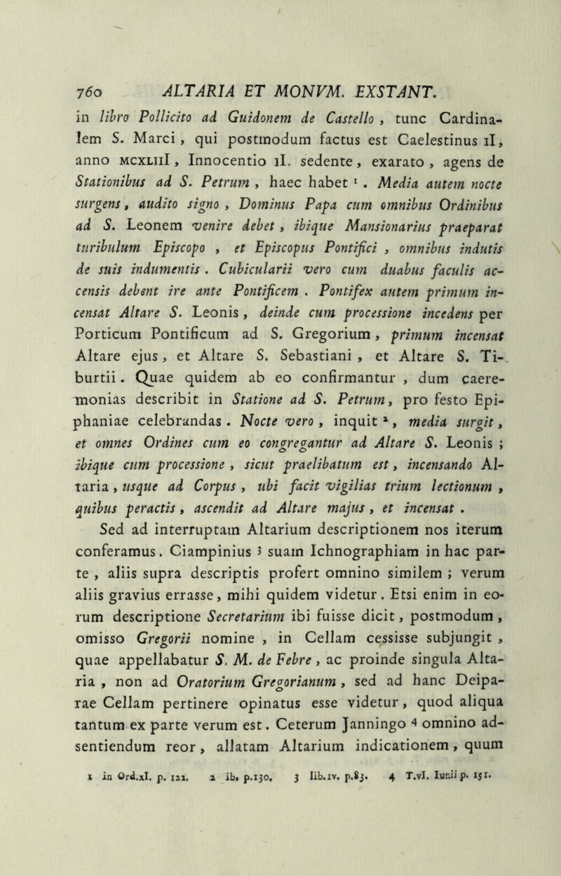 in libro Pollicito ad Guidonem de Castello , tunc Cardina- lem S. Marci, qui postmodum factus est Caelestinus il, anno mcxliiI , Innocentio il. sedente, exarato , agens de Stationibus ad S. Petrum , haec habet * . Media autem nocte surgens, audito signo , Dominus Papa cum omnibus Ordinibus ad S. Leonem venire debet, ibique Mansionarius praeparat turibulum Episcopo , et Episcopus Pontifici , omnibus indutis de suis indumentis . Cubicularii vero cum duabus faculis ac- censis debent ire ante Pontificem . Pontifex autem primum in- censat Altare S. Leonis, deinde cum processione incedens per Porticum Pontificum ad S. Gregoriiim, primum incensat Altare ejus, et Altare S. Sebastiani , et Altare S. Ti-. burtii. Quae quidem ab eo confirmantur , dum caere- monias describit in Statione ad S. Petrum t pro festo Epi- phaniae celebrandas . Nocte vero, inquit ^ , media surgit, et omnes Ordines cum eo conore^antur ad Altare S. Leonis ; ibique cum processione , sicut praelibatum est, incensando Al- taria , usque ad Corpus , ubi facit vigilias trium lectionum , quibus peractis, ascendit ad Altare majus , et incensat . Sed ad interruptam Altarium descriptionem nos iterum conferamus. Ciampinius 3 suam Ichnographiam in hac par- te , aliis supra descriptis profert omnino similem ; verum aliis gravius errasse, mihi quidem videtur. Etsi enim in eo- rum descriptione Secretarium ibi fuisse dicit, postmodum, omisso Gregorii nomine , in Cellam cessisse subjungit , quae appellabatur S. AI. de Febre , ac proinde singula Alta- ria , non ad Oratorium Gregorianum , sed ad hanc Deipa- rae Cellam pertinere opinatus esse videtur, quod aliqua tantum ex parte verum est. Ceterum Janningo 4 omnino ad- sentiendum reor, allatam Altarium indicationem, quum