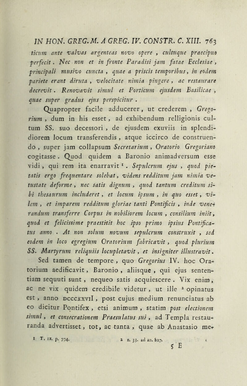 ticnm ante ^valvas argenteas novo opere , cultuque praecipuo perfecit . Nec non et in fronte Paradisi jam fatae Ecclesiae , principali musivo cuncta , quae a priscis temporibus, in eodem pariete erant diruta , velocitate nimia pingere , ac restaurare decrevit. Renovavit simul et Porticum ejusdem Basilicae , quae super gradus ejus perspicitur . Quapropter facile adducerer, ut crederem , Grego- rium , dum in his esset, ad exhibendum relligionis cul- tum SS. suo decessori , de ejusdem exuviis in splendi- diorem locum transferendis , atque iccirco de construen- do , super jam collapsum Secretarium , Oratorio Gregoriano cogitasse. Quod quidem a Baronio animadversum esse vidi , qui rem ita enarravit ^ . Sepulcrum ejus , quod pie^ tatis ergo frequentare solebat, videns redditum jam nimia ve- tustate deforme , nec satis dignum , quod tantum creditum si- bi thesaurum includeret, et locum ipsum , in quo esset, vi- lem , et imparem redditum gloriae tanti Pontificis , inde vene-r randum transferre Corpus in nobiliorem locum , consilium iniit, quod et felicissime praestitit hoc ipso primo ipsius Pontifica- tus anno . At non solum novum sepulcrum construxit , sed eodem in loco egregium Oratorium fabricavit, quod plurium SS. Martyrum reliquiis locupletavit, et insigniter illustravit. Sed tamen de tempore , quo Gregorius IV. hoc Ora*^ torium aedificavit, Baronio , aliisque , qui ejus senten- tiam sequuti sunt , nequeo satis acquiescere. Vix enim, ac ne vix quidem credibile videtur, ut ille ^ opinatus est , anno dcccxxviI , post cujus medium renunciatus ab eo dicitur Pontifex , etsi animum , statim post electionem simul, et consecrationem Praesulatus sui, ad Templa restau- randa advertisset, tot, ac tanta , quae ab Anastasio me>r I T, IX. p. 774. 2 n. ad an. biy. >, ? E