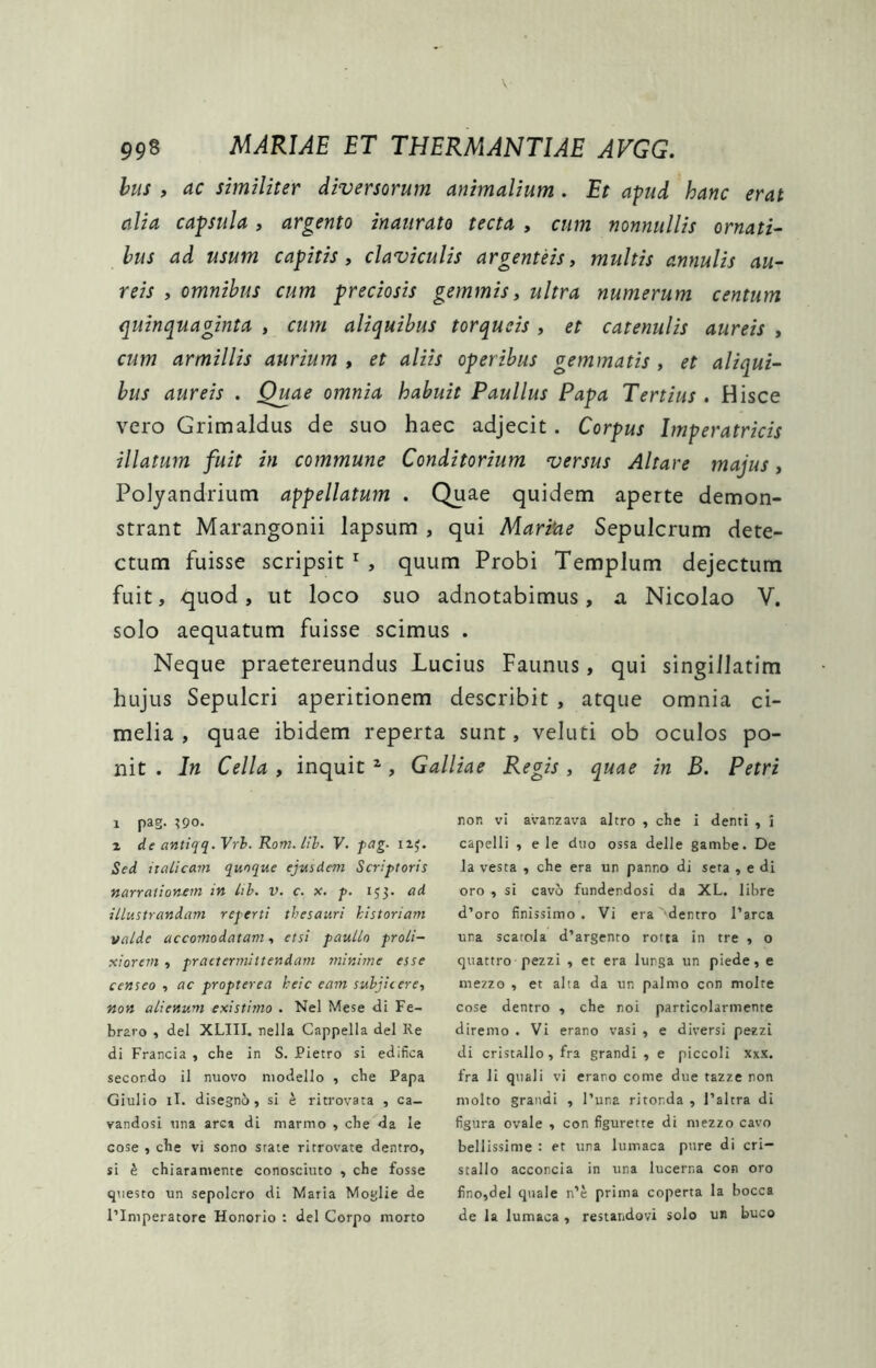 hus , ac similiter diversorum animalium . Et apud hanc erat alia capsula, argento inaurato tecta , cum nonnullis ornati^ hus ad usum capitis, claviculis argenteis, multis annulis au- reis , omnibus cum preciosis gemmis, ultra numerum centum quinquaginta , cum aliquibus torqueis , et catenulis aureis , cum armillis aurium , et aliis operibus gemmatis , et aliqui- bus aureis . Quae omnia habuit Paullus Papa Tertius . Hisce vero Grimaldus de suo haec adjecit. Corpus Imperatricis illatum fuit in commune Conditorium versus Altare majus, Polyandrium appellatum . Quae quidem aperte demon- strant Marangonii lapsum , qui Mariae Sepulcrum dete- ctum fuisse scripsit , quum Probi Templum dejectum fuit, quod, ut loco suo adnotabimus, a Nicolao V. solo aequatum fuisse scimus . Neque praetereundus Lucius Faunus, qui singillatim hujus Sepulcri aperitionem describit , atque omnia ci- melia , quae ibidem reperta sunt, veluti ob oculos po- nit . In Cella , inquit ^, Galliae Regis, quae in B. Petri 1 pag. ?9o. 2 de antiqq.Vrh. Rom. Ith. F. fag. iij. Sed italicam quoque ejuidem Scriptoris narrationem in Ith. v. c. x. p. 153. ad illustrandam reperti thesauri historiam valde accomodatam, etsi paullo proli- xiorem , praetermittendam minime esse censeo , ac propter ea heic eam suhjitere, non alienum existimo . Nel Mese Ui Fe- bravo , dei XLIII. nella Cappella dei Re di Francia , che in S. Pietro si edifica secondo il nuovo niodello , cbe Papa Giulio il. disegnb, si e ritrovata , ca- vandosi una arca di marmo , cbe da le cose , cbe vi sono srate ritrovate dentro, si h cbiaramente conosciuto , cbe fosse questo un sepolcro di Maria Moglie de l’Iniperatore Honorio : dei Corpo morto non vi avanzava altro , cbe i denti , i capelli , e le duo ossa delle gambe. De la vesta , cbe era un panno di seta , e di oro , si cavo funderdosi da XL. libre d’oro finissimo . Vi era dentro Farca una scatola d’argenro rotta in tre , o quattro pezzi , et era lunga un piede, e mezzo , et alta da un palmo con molte cose dentro , cbe noi particolarmente diremo . Vi erano vasi , e diversi pezzi di cristallo, fra grandi , e piccoli xxx. fra ii quali vi erano come due tazze non molto grandi , l’una ritonda , Taltra di figura ovale , con figurette di mezzo cavo bellissime : et una lumaca pure di cri- stallo acconcia in una lucerna con oro fino,del quale n’c prima coperta la bocca de la lumaca, restaiidovi solo un buco