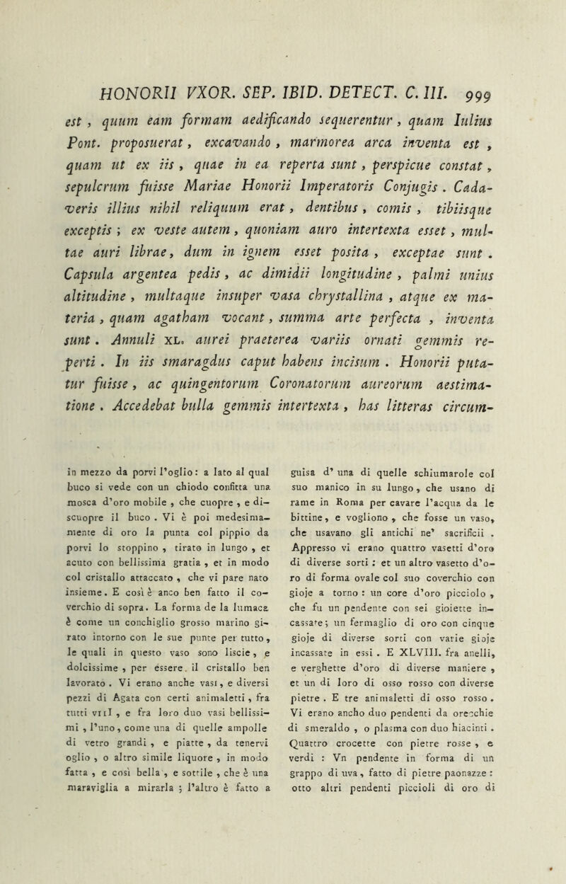 est , quum eam formam aedificando sequerentur, quam lulius Pont, proposuerat, excavando, marmorea arca inventa est , quam ut ex iis , quae in ea reperta sunt, perspicue constat, sepulcrum fuisse Mariae Honorii Imperatoris Conjugis . Cada- veris illius nihil reliquum erat, dentibus , comis , tibiisque exceptis ; ex veste autem, quoniam auro intertexta esset, mul- tae auri librae, dum in ignem esset posita , exceptae sunt . Capsula argentea pedis, ac dimidii longitudine , palmi unius altitudine , multaque insuper vasa chrystallina , atque ex ma- teria , quam agatham vocant, summa arte perfecta , inventa sunt. Annuli xl. aurei praeterea variis ornati gemmis re- perti . In iis smaragdus caput habens incisum . Honorii puta- tur fuisse, ac quingentorum Coronatorum aureorum aestima- tione , Accedebat bulla gemmis intertexta , has litteras circum- in mezzo da porvi l’ogIio: a lato al qual buco si vede con un chiodo confitta una raosca d’oro mobile , che cuopre , e di- scuopre il buco . Vi e poi medesima— mente di oro la punta coi pippio da porvi lo stoppino , tirato in lungo , et acuto con bellissima gratia , et in modo coi cristallo attaccato , che vi pare nato insieme. E cosi ^ anco ben fatto il co- verchio di sopra. La forma de la lumaca k come un conchiglio grosso marino gi- rato intorno con le sue punte per tutto , le quali in questo vaso sono liscie, e dolcissime 5 per essere. il cristallo ben lavorato • Vi erano anche vasi, e diversi pezzi di Agata con certi animaletti, fra tutti viil , e fra loro duo vasi bellissi- mi , Luno, come una di quelle ampolle di vetro grandi , e piatte , da tenervi oglio , o altro simile liquore , in modo fatta , e cosi bella , e sottile , che h una maraviglia a mirari a ; 1’altro e fatto a guisa d’ una di quelle schiumarole coi suo manico in su lungo , che usano di rame in Roma per cavare Tacqua da le bittine, e vogliono , che fosse un vaso, che usavano gli antichi ne’ sacrificii , Appresso vi erano quattro vasetti d’oro di diverse sorti : et un altro vasetto d’o- ro di forma ovale coi suo coverchio con gioje a torno : un core d’oro picciolo , che fu un pendente con sei gioiette in— cassare; un fermaglio di oro con cinque gioje di diverse sorti con varie gioje incassate in essi . E XLVIII. fra anelli, e verghette d’oro di diverse maniere , et un di loro di osso rosso con diverse pietre . E tre animaletti di osso rosso. Vi erano ancho duo pendenti da orecchie di smeraldo , o plasma con duo hiacinti . Quattro crocette con pietre rosse , e verdi : Vn pendente in forma di un grappo di uva, fatto di pietre paonazze : otto aliri pendenti piccioli di oro di