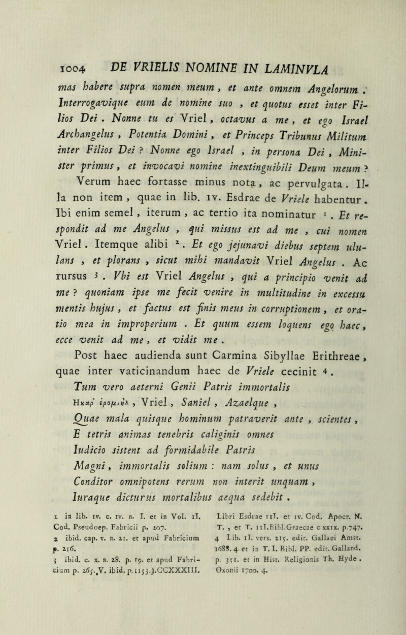 mas habere supra nomen meum, et ante omnem Angelorum : Interrogavique eum de nomine suo , et quotus esset inter Fi- lios Vei . Nonne tu es Vriel , octavus a me , et e^o Israel Archangelus , Potentia Domini, et Princeps Tribunus Militum inter Filios Dei ? Nonne ego Israel , in persona Dei , Mini- ster primus, et invocavi nomine inextinguibili Deum meum ? Verum haec fortasse minus nota, ac pervulgata. Il- la non item , quae in lib. iv. Esdrae de Vriele habentur. Ibi enim semel, iterum , ac tertio ita nominatur ^ . Et re- spondit ad me Angelus , qui missus est ad me , cui nomen Vriel . Itemque alibi ^. Et ego jejunavi diebus septein ulu- lans , et plorans , sicut mihi mandavit Vriel Angelus . Ac rursus i . Vbi est Vriel Angelus , qui a principio venit ad me ? quoniam ipse me fecit venire in multitudine in excessu mentis hujus , et factus est finis meus in corruptionem , et ora- tio mea in improperium . Et quum essem loquens ego haec» ecce venit ad me, et vidit me. Post haec audienda sunt Carmina Sibyllae Erithreae , quae inter vaticinandum haec de Vriele cecinit 4. Tum vero aeterni Genii Patris immortalis Hkxp epoptiit^ , Vriel, Saniei, Azaelque , Quae mala quisque hominum patraverit ante , scientes , E tetris animas tenebris caliginis omnes Judicio sistent ad formidabile Patris Magni, immortalis solium : nam solus , et unus Conditor omnipotens rerum non interit unquam , luraque dicturus mortalibus aequa sedebit . 1 in lib. IV. c. rv. n. I. et in Vol. il. Libri Esdiae iiT. et iv. Cod. Apocr. N. Cod. Pseudoep. Fabticii p. 107. T. , et T. 1 iT.Eihl.Graecae cxxix. p-747. 1 ibid. cap. V. n. 11. et apud Fabricium 4 lib. iT. vers. zij. edit. Gallaei Amst. p. zid. 168S. 4 et in T. I. Bibi. PP. edit. Galland. j ibid. c. X. n. 18. p. r^. et apud Fabri- p. 3?i. et in Hist. Religionis Th. Hyde . eium p. ibid. p. 1153.J.GCXXXIII. Oxonii 1700. 4.