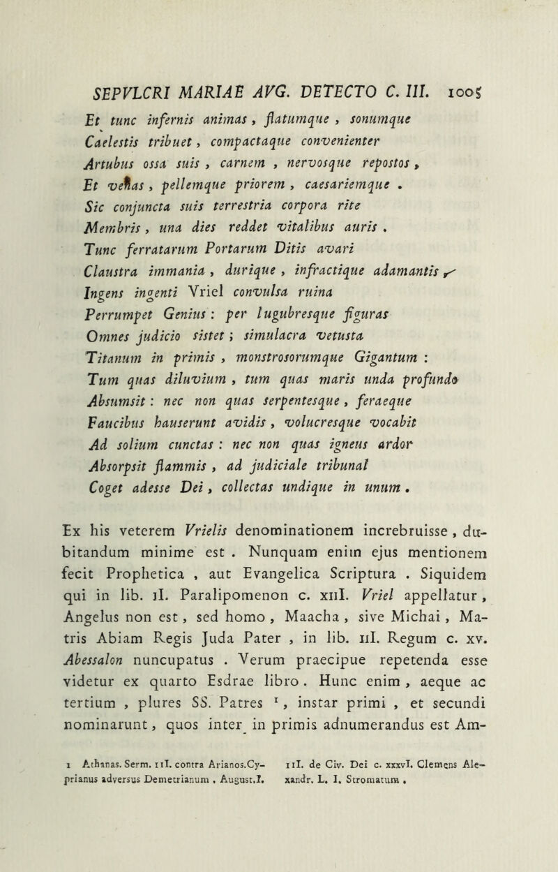 Et tunc infernis animas , jlatumque , sonumque Caelestis tribuet, compactaque convenienter Artubus ossa suis , carnem , nervosque repostos , Et ve%as , pellemque priorem , caesariemque . Sic conjuncta suis terrestria corpora rite Membris , una dies reddet vitalibus auris . Tunc ferratarum Portarum Ditis avari Claustra immania ^ durique , infractique adamantis Ingens ingenti Vriel convulsa ruina Perrumpet Genitis: per lugubresque figuras Omnes judicio sistet; simulacra vetusta Titanurn in primis , monstrosorumque Gigantum : Tum quas diluvium , tum quas maris unda profunda Absumsit: nec non quas serpentesque, feraeque Faucibus hauserunt avidis, volucresque vocabit Ad solium cunctas : nec non quas igneus ardor Ahsorpsit flammis , ad judiciale tribunal Coget adesse Dei, collectas undique in unum . Ex his veterem Vrielis denominationem increbruisse , du- bitandum minime est . Nunquam enim ejus mentionem fecit Prophetica , aut Evangelica Scriptura . Siquidem qui in lib. ]I. Paralipomenon c. xiiL Vriel appellatur , Angelus non est, sed homo , Maacha , sive Michai, Ma- tris Abiam Regis Juda Pater , in lib. iil. Regum c. xv. Abessalon nuncupatus . Verum praecipue repetenda esse videtur ex quarto Esdrae libro . Hunc enim , aeque ac tertium , plures SS. Patres ^, instar primi , et secundi nominarunt, quos inter in primis adnumerandus est Am- 1 Athanas. Serm. iil. contra Arianos.Cy- iil. de Civ. Dei c. xxxvi. Clemens Ale-