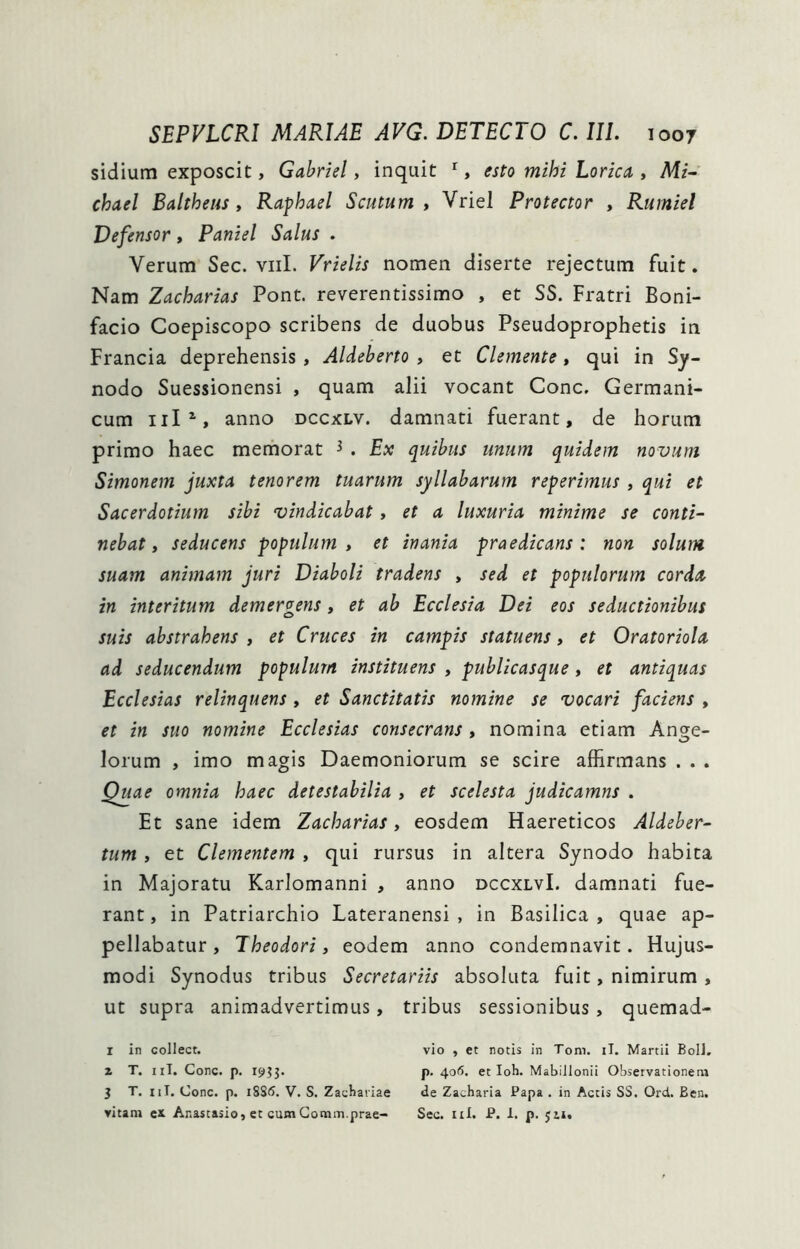 sidium exposcit, Gabriel, inquit ^, esto mihi Lorica , Mi~ chael Baltheus y Raphael Scutum y Vriel Protector , Rurniel Defensor, Paniel Salus . Verum Sec. viil. Vrielis nomen diserte rejectum fuit. Nam Zacharias Pont, reverentissimo , et SS. Fratri Boni- facio Coepiscopo scribens de duobus Pseudoprophetis in Francia deprehensis , Aldeberto , et Clemente, qui in Sy- nodo Suessionensi , quam alii vocant Cone. Germani- cum anno dccxlv. damnati fuerant, de horum primo haec memorat ^ . Ex quibus unum quidem novum Simonem juxta tenorem tuarum syllabarum reperimus , qui et Sacerdotium sibi vindicabat , et a luxuria minime se conti- nebat y seducens populum y et inania praedicans: non solum suam animam juri Diaboli tradens , sed et populorum corda in interitum demergens, et ab Ecclesia Dei eos seductionibus suis abstrahens , et Cruces in campis statuens, et Oratoriola ad seducendum populum instituens , publicasque, et antiquas Ecclesias relinquens , et Sanctitatis nomine se vocari faciens , et in suo nomine Ecclesias consecrans , nomina etiam Ang;e- lorum , imo magis Daemoniorum se scire affirmans . . . Quae omnia haec detestabilia , et scelesta judicamns . Et sane idem Zacharias, eosdem Haereticos Aldeber- tum y et Clementem , qui rursus in altera Synodo habita in Majoratu Karlomanni , anno dccxlvI. damnati fue- rant , in Patriarchio Lateranensi , in Basilica , quae ap- pellabatur, Theodori, eodem anno condemnavit. Hujus- modi Synodus tribus Secretariis absoluta fuit, nimirum , ut supra animadvertimus, tribus sessionibus, quemad- r in collect. vio , et notis in Toni. il. Martii Boli, z T. iiT, Cone. p. I9?3. p. 4o<5. et Ioh. MabiJlonii Observationem 3 T. iiT. Cone. p. i8S(5. V. S. Zacbariae de Zacharia Papa . in Actis SS. Ord. Ben. vitam ex Anastasio, et cumGomm.prae- Sec. ni. P. 1. p. Jii.