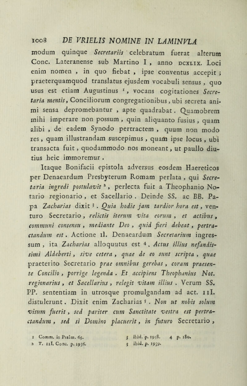 modum quinque Secretariis ‘ celebratum fuerat alterum Cone. Lateranense sub Martino I , anno dcxlix. Loci enim nomen , in quo fiebat , ipse conventus accepit ; praeterquamquod translatus ejusdem vocabuli sensus , quo usus est etiam Augustinus ^, vocans cogitationes Secre- taria mentis y Conciliorum congregationibus, ubi secreta ani- mi sensa depromebantur , apte quadrabat. Quamobrem mihi imperare non possum , quin aliquanto fusius, quam alibi , de eadem Synodo pertractem , quum non modo res, quam illustrandam suscepimus , quam ipse locus , ubi transacta fuit, quodammodo nos moneant, ut paullo diu- tius heic immoremur . Itaque Bonifacii epistola adversus eosdem Haereticos per Denaeardum Presbyterum Romam perlata , qui Secre- taria ingredi postulavit ^ y perlecta fuit a Theophanio No- tario regionario , et Sacellario . Deinde SS. ac BB. Pa- pa Zacha.rias dixit 5 . Quia hodie jam tardior hora est, ven- turo Secretario, relictis iterum vita eorum , et actibus, communi consensu , mediante Deo , quid feri debeat, pertra- ctandum est. Actione il. Denaeardum Secretarium ingres- sum , ita Zacharias alloquutus est 4. Actus illius nefandis- simi Aldeberti, sive cetera , quae de eo sunt scripta , quae praeterito Secretario prae omnibus gerebas , coram praesen- te Concilio , porrige legenda . Et accipiens Theophanius Not. regionarius , et Sacellariiu , relegit vitam illius . Verum SS, PP. sententiam in utrosque promulgandam ad act. iiI. distulerunt. Dixit enim Zacharias 5 . Non ut nobis solum visum fuerit, sed pariter cum Sanctitate vestra est pertra- ctandum y sed si Domino placuerit, in futuro Secretario , I Comm. in Psaira. a T. iil. Cone. p. 1936. 3 ibid. p. I9?S. 4 p. :So. j ibid. p. 1939.