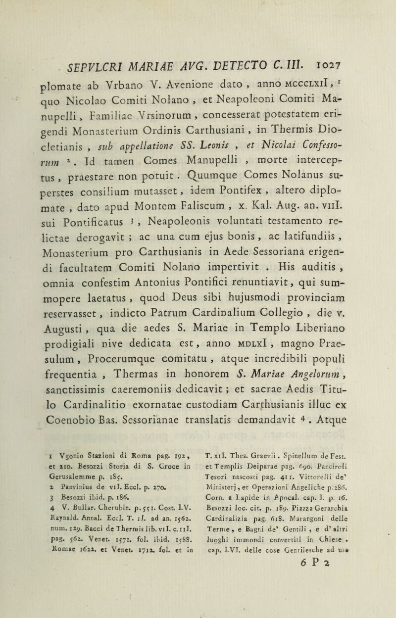 plomate ab Vrbano V. Avenione dato, anno mccclxiI , ^ quo Nicolao Comiti Nolano , et Neapoleoni Comiti Ma- nupelli, Familiae Vrsinoriim , concesserat potestatem eri- gendi Monasterium Ordinis Carthusiani, in Thermis Dio- cletianis , sui^ ampeli (itione SS. Leonis , et EJicolai Confesso- rum ^. Id tamen Comes Manupelli , morte intercep- tus , praestare non potuit . Quumque Comes Nolanus su- perstes consilium rnutasset, idem Pontifex , altero diplo- mate , dato apud Montem Faliscum , x. Kal. Aug. an. viiI. sui Pontificatus 3 , Neapoleonis voluntati testamento re- lictae derogavit ; ac una cum ejus bonis, ac latifundiis, Monasterium pro Carthusianis in Aede Sessoriana erigen- di facultatem Comiti Nolano impertivit . His auditis , omnia confestim Antonius Pontifici renuntiavit, qui sum- mopere laetatus , quod Deus sibi hujusmodi provinciam reservasset, indicto Patrum Cardinalium Collegio , die v. Augusti , qua die aedes S. Mariae in Templo Tiberiano prodigiali nive dedicata est, anno mdlxI , magno Prae- sulum , Procerumque comitatu , atque incredibili populi frequentia , Thermas in honorem S. Mariae Angelorum , sanctissimis caeremoniis dedicavit ; et sacrae Aedis Titu- lo Cardinalitio exornatae custodiam Carthusianis illuc ex Coenobio Bas. Sessorianae translatis demandavit 4 . Atque 1 Vgonio Stazioni di Roma pag. 192, et 110. Besozzi Storia di S. Croce in Gerusalemrae p. iSj. 2 Panvinius de vil. Eccl. p. 270. 3 Besozzi ibid. p. i8d. 4 V. Bullar. Cherubin. p.J^i. Cost. LV. Raynald. Annal. EceJ. T. il. ad an. 15(52. num. 129. Bacci de T hermis Jib. vil. c. iil. pag. 5(52. Veret. 1571, fol. ibid. 158S. Romae 1622. et Venet. 1712. foi. et in T. xil. Thes. Graevii. Spinelluin deFest. et Templis Deiparae pag. 690. Panciroli Tesori nascosti pag. 411. Vittorelli de’ Ministerj,et Operazioni Angeliche p.28(5. Corn. a lapide in /pocal. cap. 1. p. 1(5. Besozzi loc. cit. p. 189. Piazza Gerarchia Cardiralizia pag. 618. Marangoni delle Terme, e Bagri de’ Gentili , e d’altri luoghi immondi convertiti in Chiese . cap. LVI. delle cose Gertilesche ad us» 6 P 2