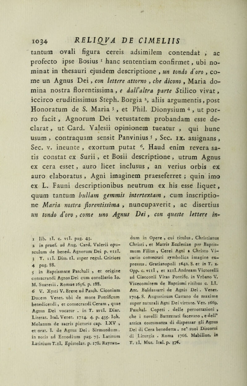 tantum ovali figura cereis adsimiJem contendat , ac profecto ipse Bosius ^ hanc sententiam confirmet, ubi no- minat in thesauri ejusdem descriptione , un tondo d'oro , co- me un Agnus Dei, con lettere attorno , che dicono , Maria do- mina nostra florentissima, e dalEaltra parte ^Stilico vivat, iccirco eruditissimus Steph. Borgia S aliis argumentis, post Honoratum de S. Maria 3 , et Phil. Dionysium 4 , ut por- ro facit , Agnorum Dei vetustatem probandam esse de- clarat, ut Card. Valesii opinionem tueatur , qui hunc usum , contraquam sensit Panvinius 3 , Sec. ix. assignans, Sec. V. ineunte , exortum putat Haud enim revera sa- tis constat ex Surii, et Bosii descriptione, utrum Agnus ex cera esset, auro licet inclusus , an verius orbis ex auro elaboratus, Agni imaginem praeseferret ; quin imo ex L. Fauni descriptionibus neutrum ex his esse liquet, quum tantum bullam gemmis intertextam , cum inscriptio- ne Maria nostra florentissima , nuncupaverit , ac disertius nn tondo di oro , come uno Agnus Dei, con queste lettere in-- 1 lib. il. c. Vil. pag. 4^ 2 in praef. ad Aug. Card. Valerii opu- sculum de bened. Agnorum Dei p. viil. 3 T. iil. Diss. il. super regul. Critices 4 pag. 88. j in Baptismate Pascbali , et origine consacrandi Agnos Dei cum corollario Io. M. Suaresii. Romae 165$. p. 188. 6 V. Xysti V. Breve ad Pasch. Ciconiam Ducem Venet. ubi de more Pontificum benedicendi, et consecrandi Ceram , quae Agnus Dei vocatur , in T. xvil. Diar. Literat. Ital. Venet. 1714. 4. p. 433. Ioh. Molanum de sacris picturis cap. LXV , et orat. I. de Agnus Del. Sirmondum. in notis ad Ennodium pag. 75. Latinum LatiniumT.il, Epistolar. p. 178. Raynan- dum in Opere , cui titulus. Christianus Christi, et Matris Ecclesiae per Baptis- mum Filius , Cerei Agni a Christo Vi- cario consecrati symbolica imagine ex- pressus . Gratianopoli 1442. 8. et in T. x. Opp. c. viil , et xiiI.Andream Victorelli ad Ciacconii Vitas Pontific. in Vrbano V. Vicecomitem de Baptismi ritibus c. LI. Ant. Baldassarri de Agnis Dei . Venet. 1714. 8. Augustinum Castano de maxime super naturali Agni Dei virtute. Ven. i66g, Paschal. Copeti . delle pernottazioni , che i novelli Battezzati facevano , e dell’ antica costunnanza di dispensar gli Agnus Dei di Cera benedetta . ne’ suoi Discorsi di Liturgia . Roma 17615. Mabillon. in T. il. Mus. Ital. p. 37^,