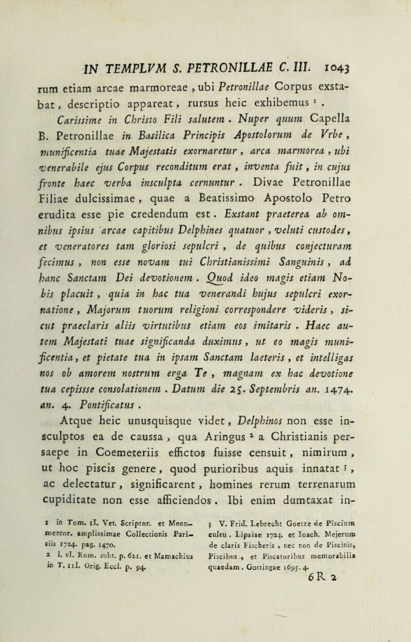 rum etiam arcae marmoreae , ubi Petronillae Corpus exsta- bat , descriptio appareat, rursus heic exhibemus ^ . Carissime in Christo Fili salutem . Nuper quum Capella B. Petronillae in Basilica Principis Apostolorum de Vrhe, munificentia tuae Majestatis exornaretur , arca marmorea , ubi 'venerabile ejus Corpus reconditum erat, inventa fuit, in cujus fronte haec verba insculpta cernuntur . Divae Petronillae Filiae dulcissimae, quae a Beatissimo Apostolo Petro erudita esse pie credendum est. Exstant praeterea ab om- nibus ipsius arcae capitibus Delphines quatuor , veluti custodes, et veneratores tam gloriosi sepulcri , de quibus conjecturam fecimus , non esse novam tui Christianissimi Sanguinis, ad hanc Sanctam Dei devotionem . Qmd ideo magis etiam No- bis placuit, quia in hac tua venerandi hujus sepulcri exor- natione , Majorum tuorum religioni correspondere videris, si- cut praeclaris aliis virtutibus etiam eos imitaris . Haec au- tem Majestati tuae significanda duximus, ut eo magis muni- ficentia, et pietate tua in ipsam Sanctam laeteris , et intelligas nos ob amorem nostrum erga Te , magnam ex hac devotione tua cepissse consolationem . Datum die 2^. Septembris an. 1474. an. 4. Pontificatus . Atque heic unusquisque videt, Delphinos non esse in- sculptos ea de caussa , qua Aringus ^ a Christianis per- saepe in Coemeteriis effictos fuisse censuit, nimirum , ut hoc piscis genere , quod purioribus aquis innatat J , ac delectatur, significarent, homines rerum terrenarum cupiditate non esse afficiendos. Ibi enim dumtaxat in- 1 in Tom. il. Vet. Scriptor, et Monu— j V. Frid. Lebrecht Goetze de Piscium mentor. amplissimae Collectioris Pari- cultu . Lipsiae 171?. et loach. Mejerum siis 1724* P»S I470- de claris Fiscberis , nec non de Piscinis, 2 1. vl. Rom. subt. p. 621. et Mamachius Piscibus , et Piscatoribus memorabilia in T. iil. Orig. Eccl. p. J14. quaedam. Gottingae 16^5.4. 6 R 2