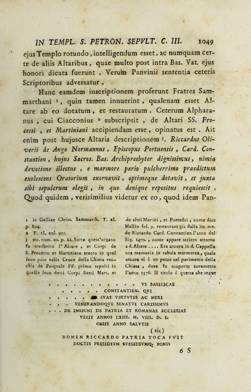 ejus Templo rotundo, intelligendum esset, ac numquam cer- te de aliis Altaribus, quae multo post intra Bas. Vat. ejus honori dicata fuerunt . Veruha Panvinii sententia ceteris Scriptoribus adversatur . Hanc eamdem inscriptionem proferunt Fratres Sam- marthani ^, quin tamen innuerint , qualenam esset Al- tare ab eo dotatum , et restauratum . Ceterum Alphara- nus , cui Ciacconius ^ subscripsit , de Altari SS. Pro- cessi , et Martiniani accipiendam esse , opinatus est . Ait enim post hujusce Altaris descriptionem K Riccardus Oli- 'verii de An^o Normannus, Episcopus Portuensis , Card. Con- stantien y hujus Sacros. Bas. Archipresbyter dignissimus, nimia devotione illectus , e marmore pario pulcherrimo praedictum exolescens Oratorium exornavit, optimeque dotavit, et juxta sibi sepulcrum elegit , in quo denique repositus requiescit . Quod quidem , verisimilius videtur ex eo, <^uod idem Pan- 1 in Galliae Christ. Sammanh. T. xT. p. 894. 2. T. il, eoi. S>9J. 3 ms. num. 20. p. iz. Sotto qTiest’organo fu trasferito 1’ Altare , et Corpi de S. Processo et Martiniano erecto in quel loco pino nella Croce della Chiesa vec- chia da Pasqnale PP. i)riaio sepolti in quello loco detti Corpi Santi Mart. et de altri Martiri , et Pontefici, come dice Mallio fol. 9. restaurato gia dalla bo. me. de Riccardo Card. Constantien.ranno dei Sig. 1470. , come appare scritto attorn® a d. Altare .... Era ancora in d. Cappella una memoria in tabula marmorea, quale ancora vi e un pczzo nel pavimento della Chiesa , dove fu scoperto novamente Tarino r57<^. 11 titulo e questo che segt*e BASILICAE CONSTANTIEN. QVI m SVAS VIRTVTES AC MERI . . VENERANDOQVE SENATVI CARISSIMVS j. ’. DI INSIGNI DE PATRIA ET ROMANAE ECCLESIAE VIXIT ANNOS LXllI. M. VIII. D. 1. OBIIT ANNO SALVTIS (sic) NOMEN RICCARDO PATRIA TOCA FVIT DOCTIS PRESIDIVM SVBSIDIVMQ. BONIS 6 S