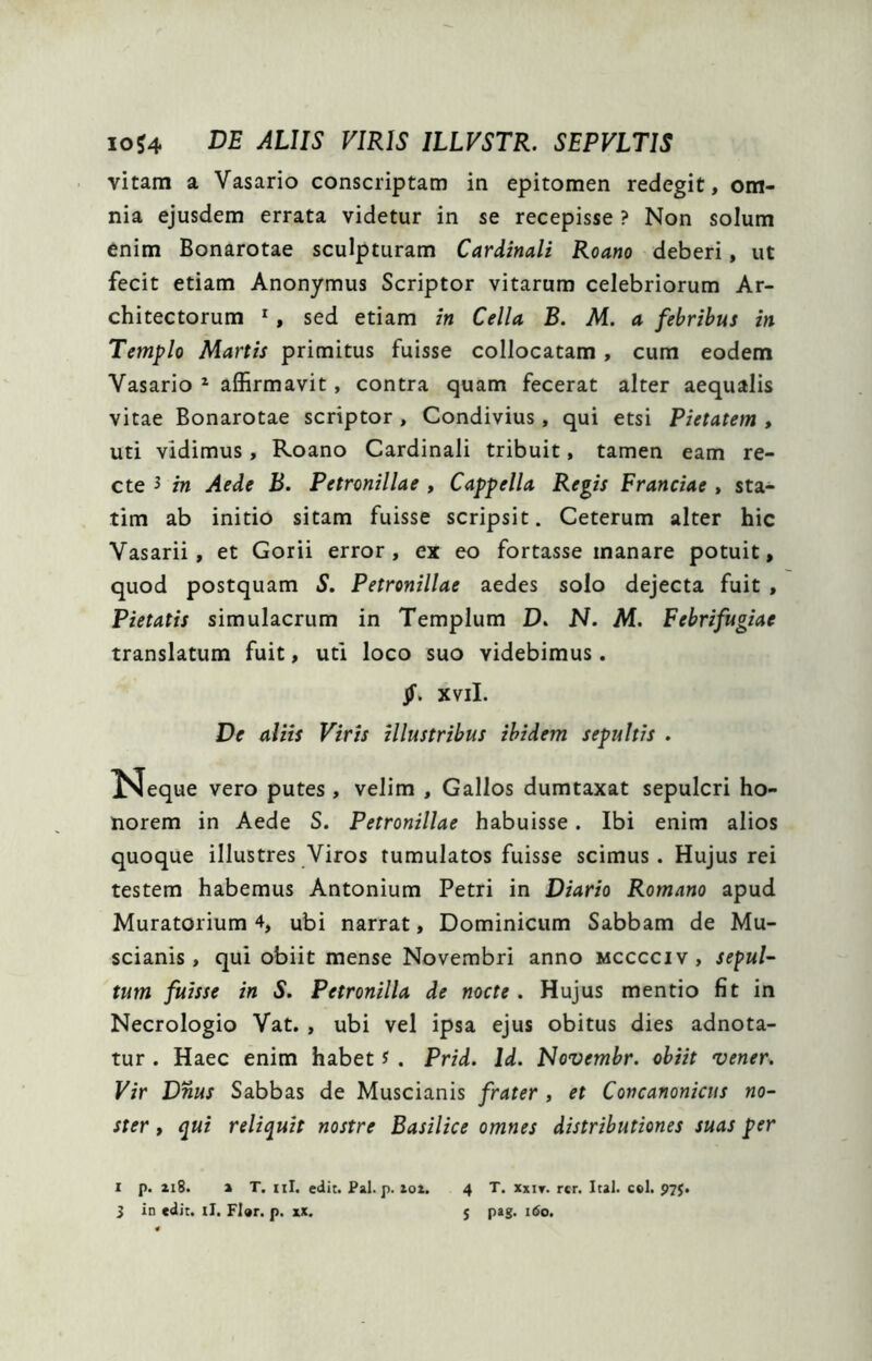 vitam a Vasario conscriptam in epitomen redegit, om- nia ejusdem errata videtur in se recepisse ? Non solum enim Bonarotae sculpturam Cardinali Roano deberi, ut fecit etiam Anonymus Scriptor vitarum celebriorum Ar- chitectorum ^, sed etiam in Cella B. M. a febribus in Templo Martis primitus fuisse collocatam, cum eodem Vasario ^ affirmavit, contra quam fecerat alter aequalis vitae Bonarotae scriptor , Condivius , qui etsi Pietatem , uti vidimus, Roano Cardinali tribuit, tamen eam re- cte 3 in Aede B. Petronillae , Cappella Regis Franciae , sta- tim ab initio sitam fuisse scripsit. Ceterum alter hic Vasarii, et Gorii error, ex eo fortasse manare potuit, quod postquam S. Petronillae aedes solo dejecta fuit , Pietatis simulacrum in Templum D» N. M. Febrifugiae translatum fuit, uti loco suo videbimus. Jf. xvil. De aliis Viris illustribus ibidem sepultis . Neque vero putes, velim , Gallos dumtaxat sepulcri ho- norem in Aede S. Petronillae habuisse. Ibi enim alios quoque illustres Viros tumulatos fuisse scimus. Hujus rei testem habemus Antonium Petri in Diario Romano apud Muratorium 4, ubi narrat, Dominicum Sabbam de Mu- scianis , qui obiit mense Novembri anno mcccciv, sepul- tum fuisse in S. Petronilla de nocte. Hujus mentio fit in Necrologio Vat. , ubi vel ipsa ejus obitus dies adnota- tur . Haec enim habet J . Prid. Id. Novembr. obiit vener. Vir Dnus Sabbas de Muscianis frater , et Concanonicus no- ster , qui reliquit nostre Basilice omnes distributiones suas per I p. xi8. % T. iil. edit. Pal. p. zo£. 4 T. xxit. rcr, Ital. coi. P7$.