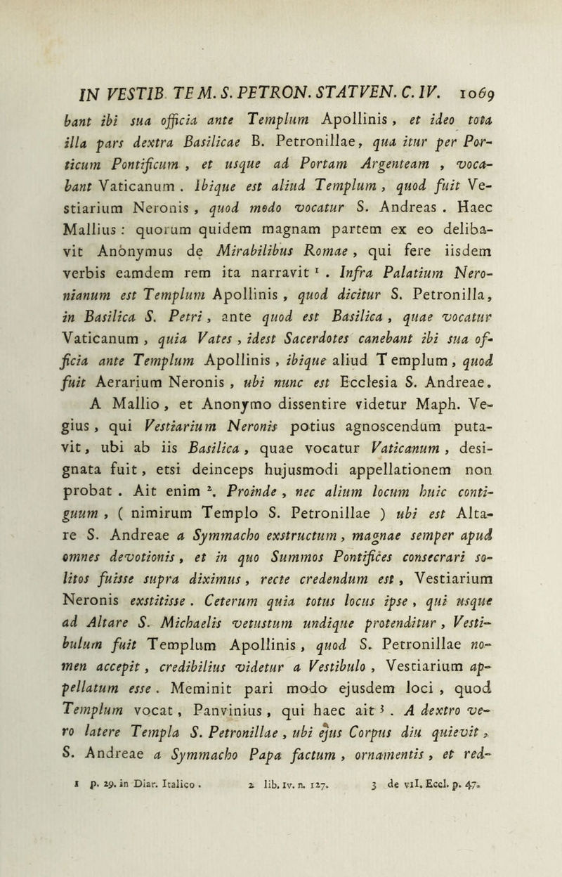 bant ibi sua officia ante Templum Apollinis, et ideo tota illa pars dextra Basilicae B. Petronillae, qua itnr per Por- ticum Pontificum , et usque ad Portam Argenteam , voca- bant Vaticanum . Ibique est aliud Templum , quod fuit Ve- stiarium Neronis , quod medo vocatur S. Andreas . Haec Mallius ; quorum quidem magnam partem ex eo deliba- vit Anonymus de Mirabilibus Romae, qui fere iisdem verbis eamdem rem ita narravit ^ . Infra Palatium Nero- nianum est Templum Apollinis , quod dicitur S. Petronilla, in Basilica S. Petri, ante quod est Basilica , quae vocatur Vaticanum , quia Vates , idest Sacerdotes canebant ibi sua of- ficia ante Templum Apollinis , ibique aliud T emplum , quod fuit Aerarium Neronis , ubi nunc est Ecclesia S. Andreae. A Mallio, et Anonymo dissentire videtur Maph. Ve- gius, qui Vestiarium Neronis potius agnoscendum puta- vit , ubi ab iis Basilica, quae vocatur Vaticanum , desi- gnata fuit, etsi deinceps hujusmodi appellationem non probat . Ait enim \ Proinde , nec alium locum huic conti- guum , ( nimirum Templo S. Petronillae ) ubi est Alta- re S. Andreae a Symmacho exstructum, magnae semper apud omnes devotionis, et in quo Summos Pontifices consecrari so- litos fuisse supra diximus ^ recte credendum est t Vestiarium Neronis exstitisse . Ceterum quia totus locus ipse , qui usque ad Altare S. Michaelis vetustum undique protenditur , Vesti- bulum fuit Templum Apollinis, quod S. Petronillae «o- men accepit, credibilius videtur a Vestibulo, Vestiarium pellatum esse. Meminit pari modo ejusdem loci , quod Templum vocat, Panvinius , qui haec ait ^ . A dextro ve- ro latere Templa S. Petronillae , ubi ejus Corpus diu quievit, S. Andreae a Symmacho Papa factum, ornamentis, et red- 1 p. 29, In Diar. Italico • i lib. Iv. n. 127. 3 de vil. Eccl. p. 47.