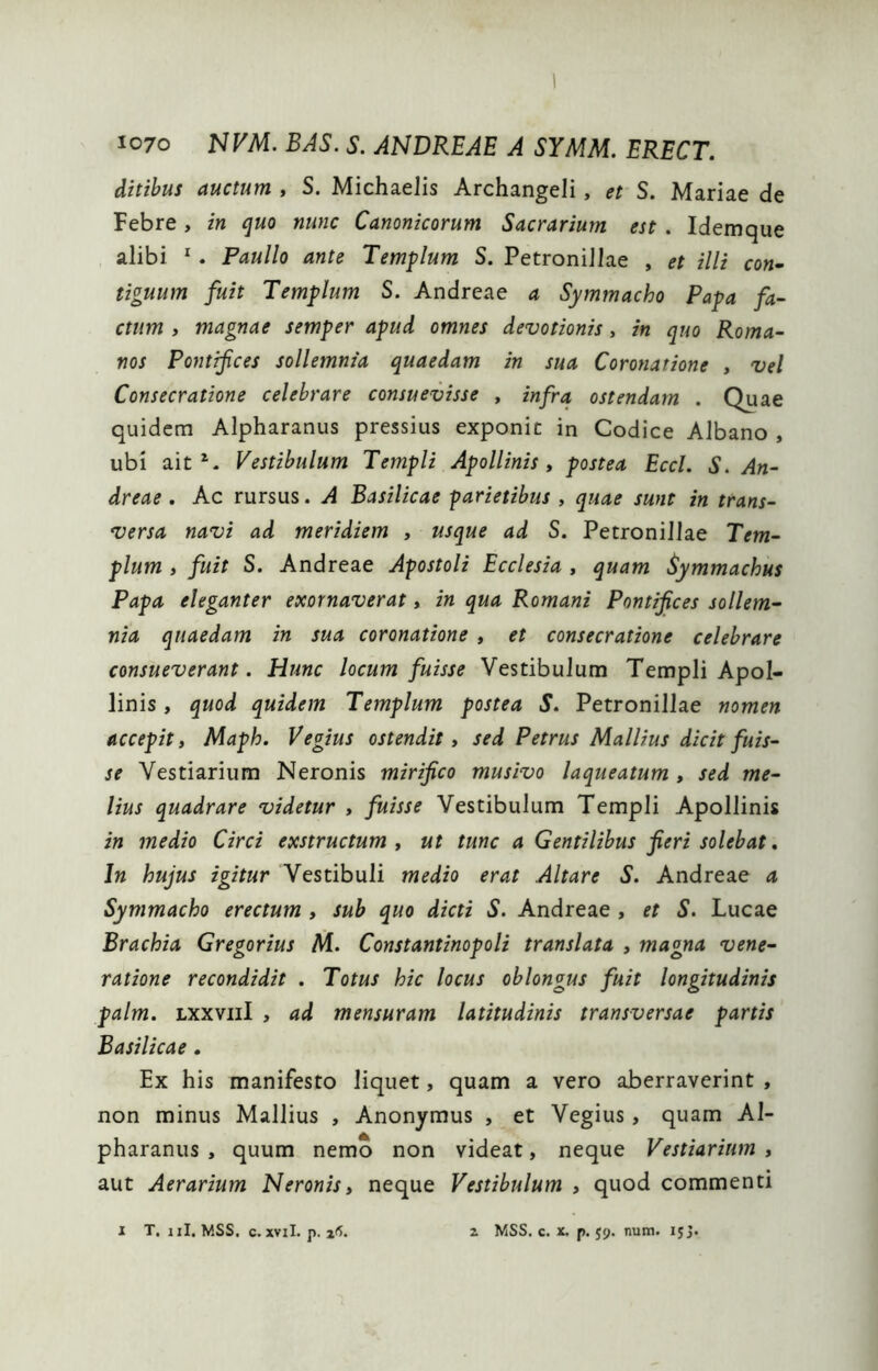 ditibus auctum , S. Michaelis Archangeli, et S. Mariae de Febre, in quo nunc Canonicorum Sacrarium est. Idemque alibi ^. Paullo ante Templum S. Petronillae , et illi con- tiguum fuit Templum S. Andreae a Symmacho Papa fa- ctum y magnae semper apud omnes devotionis, in quo Roma- nos Pontifces sollemnia quaedam in sua Coronatione , vel Consecratione celebrare consuevisse , infra ostendam . Quae quidem Alpharanus pressius exponit in Codice Albano , ubi ait Vestibulum Templi Apollinis y postea Eccl. S. An- dreae . Ac rursus. A Basilicae parietibus , quae sunt in trans- versa navi ad meridiem , usque ad S. Petronillae Tem- plum y fuit S. Andreae Apostoli Ecclesia , quam Symmachus Papa eleganter exornaverat, in qua Romani Pontifces sollem- nia quaedam in sua coronatione , et consecratione celebrare consueverant. Hunc locum fuisse Vestibulum Templi Apol- linis , quod quidem Templum postea S. Petronillae nomen accepit y Maph. Vegius ostendit y sed Petrus Mallius dicit fuis- se Vestiarium Neronis mirifico musivo laqueatum , sed me- lius quadrare videtur , fuisse Vestibulum Templi Apollinis in medio Circi exstructum , ut tunc a Gentilibus fieri solebat. In hujus igitur Vestibuli medio erat Altare S. Andreae a Symmacho erectum , sub quo dicti S. Andreae , et S. Lucae Brachia Gregorius M. Constantinopoli translata » magna vene- ratione recondidit . Totus hic locus oblongus fuit longitudinis palm. Lxxviil , ad mensuram latitudinis transversae partis Basilicae. Ex his manifesto liquet, quam a vero aberraverint , non minus Mallius , Anonymus , et Vegius, quam Al- pharanus , quum nemo non videat, neque Vestiarium » aut Aerarium Neronis y neque Vestibulum , quod commenti 1 T, iil, MSS. c. xvil. p. ifi. z MSS. c. x. p. 59. num. 153.