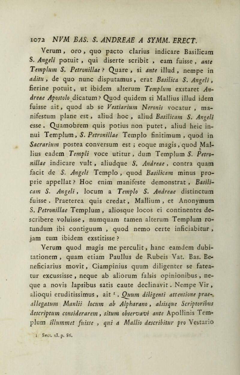 Verum, oro, quo pacto clarius indicare Basilicam S. Angdt potuit , qui diserte scribit , eam fuisse , ante Templum S. Petronillae ? Quare , si ante illud , nempe in aditu , de quo nunc disputamus, erat Basilica S. Angeli, fierine potuit, ut ibidem alterum Templum exstaret An^ dreae Apostolo_dica.tum? Quod quidem si Mallius illud idem fuisse ait, quod ab se Vestiarium Neronis vocatur , ma- nifestum plane est, aliud hoc , aliud Basilicam S. Anoeli esse . Quamobrem quis potius non putet, aliud heic in- nui Templum, S. Petronillae Templo finitimum , quod in Sacrarium postea conversum est ; eoque magis, quod Mal- lius eadem Templi voce utitur, durn Templum 5'. Petro- nillae indicare vult , aliudque S. Andreae, contra quam facit de S. Angeli Templo , quod Basilicam minus pro- prie appellat? Hoc enim manifeste demonstrat. Basili- cam S. Angeli f locum a Templo S. Andreae distinctum fuisse . Praeterea quis credat, Mallium , et Anonymum S. Petronillae Templum , aliosque locos ei continentes de- scribere voluisse, numquam tamen alterum Templum ro- tundum ibi contiguum , quod nemo certe inficiabitur , jam tum ibidem exstitisse ? Verum quod magis me perculit, hanc eamdem dubi- tationem , quam etiam Paullus de Rubeis Vat. Bas. Be- neficiarius movit, Ciampinius quum diligenter se fatea- tur excussisse , neque ab aliorum falsis opinionibus , ne- que a novis lapsibus satis caute declinavit. Nempe Vir, alioqui eruditissimus , ait ^. Quum diligenti attentione prae-, allegatum Manlii locum ah Alpharano, ahisque Scriptoribus descriptum considerarem, situm observavi ante Apollinis Tem- plum illummet fuisse , qui a Mallio describitur pro Vestario 1 Sect. xl. p. S6.