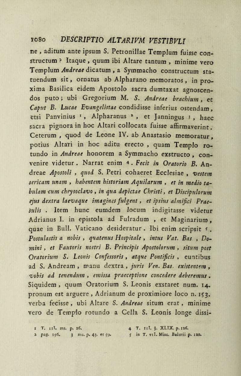 ne , aditum ante ipsum S. Petionillae Templum fuisse con- structum ? Itaque, quum ibi Altare tantum , minime vero Templum dicatum , a Symmacho constructum sta- tuendum sit, ornatus ab Alpharano memoratos, in pro- xima Basilica eidem Apostolo sacra dumtaxat agnoscen- dos puto; ubi Gregorium M. S. Andreae brachium, et Caput B. Lucae Evangelistae condidisse inferius ostendam, etsi Panvinius ^ , Alpharanus * , et Janningus 3 , haec sacra pignora in hoc Altari collocata fuisse affirmaverint. Ceterum , quod de Leone IV. ab Anastasio memoratur, potius Altati in hoc aditu erecto , quam Templo ro- tundo in Andreae honorem a Symmacho exstructo , con- venire videtur . Narrat enim 4. Fecit in Oratorio B, An- dreae Apostoli , quod S. Petri cohaeret Ecclesiae , vestem sericam unam , habentem historiam Aquilarum , et in medio ta- bulam cum chrysoclavo , in qua depictae Christi, et Discipulorum ejus dextra laevaque imagines fulgent, et ipsius almifici Prae- sulis . Item hunc eumdem locum indigitasse videtur Adrianus 1. in epistola ad Fulradum , et Maginarium, quae in Bull. Vaticano desideratur. Ibi enim scripsit f . Postulastis a nobis , quatenus Hospitale , intus Vat. Bas , Do- mini , et Fautoris nostri B. Principis Apostolorum , situm post Oratorium S. Leonis Confessoris , atque Pontificis , euntibus ad S. Andream , manu dextra , juris Ven. Bas. existentem , vobis ad tenendum , emissa praeceptione concedere deberemus. Siquidem , quum Oratorium S. Leonis exstaret num. 14. pronum est arguere , Adrianum de proximiore loco n. verba fecisse , ubi Altare S, Andreae situm erat, minime vero de Tempio rotundo a Cella S. Leonis longe dissi- I T. iiT. ms. p. lf>. i pag. 1^6. 3 ms. p. 43. et 59. 4 T. iiT. 5. XLIX. p. 116. 3 in T. vil. Misc. fialutii p. iio.