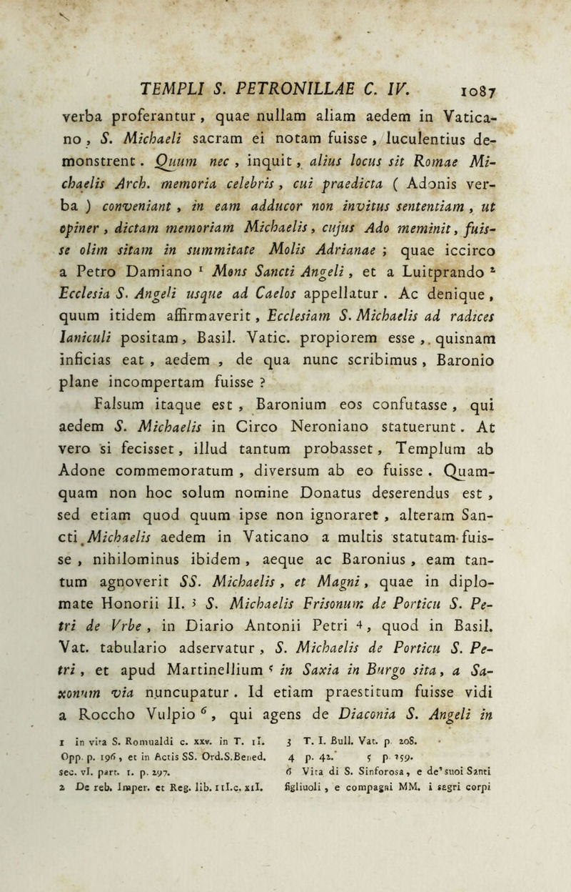 V TEMPLI S. PETRONILLAE C. IV. 1087 verba proferantur, quae nullam aliam aedem in Vatica- no , S. Michaeli sacram ei notam fuisse , luculentius de- monstrent . Quum nec , inquit, alius locus sit Romae Mi~ chaelis Arch. memoria, celebris, cui -praedicta ( Adonis ver- ba ) conveniant , in eam adducor non invitus sententiam , ut opiner» dictam memoriam Michaelis, cujus Ado meminit, fuis~ se olim sitam in summitate Molis Adrianae ; quae iccirco a Petro Damiano ^ Mons Sancti Angeli, et a Luitprando ^ Ecclesia S. Angeli usque ad Caelos appellatur . Ac denique , quum itidem SiSirmavent, Ecclesiam S. Michaelis ad radices laniculi positam. Basii. Vatie, propiorem esse quisnam inficias eat , aedem , de qua nunc scribimus, Baronio plane incompertam fuisse ? Falsum itaque est , Baronium eos confutasse, qui aedem S. Michaelis in Circo Neroniano statuerunt. At vero si fecisset, illud tantum probasset, Templum ab Adone commemoratum , diversum ab eo fuisse . Quam- quam non hoc solum nomine Donatus deserendus est , sed etiam quod quum ipse non ignoraret , alteram San- cti^ aedem in Vaticano a multis statutam-fuis- se , nihilominus ibidem , aeque ac Baronius , eam tan- tum agnoverit SS. Michaelis, et Magni, quae in diplo- mate Honorii II. > S. Michaelis Frisonum de Porticu S. Pe- tri de Vrbe » in Diario Antonii Petri 4, quod in Basii. Vat. tabulario adservatur , S. Michaelis de Porticu S. Pe- tri» et apud Martinellium in Saxia in Burgo sita, a Sa- xonnm via nuncupatur. Id etiam praestitum fuisse vidi a Roccho Vulpio*^, qui agens de Diaconia S. Angeli in 1 in vifa S. Roniualdi c. xxw. in T. il. j T. I. Bull. Vat. p 20S. Opp. p. 196 , et in Actis SS. Ord.S.Beued. 4 p. 42. j p 759. seo. vl. pirt. I. p. 297. 6 Vita di S. Sinforosa, e de’siioi Santi