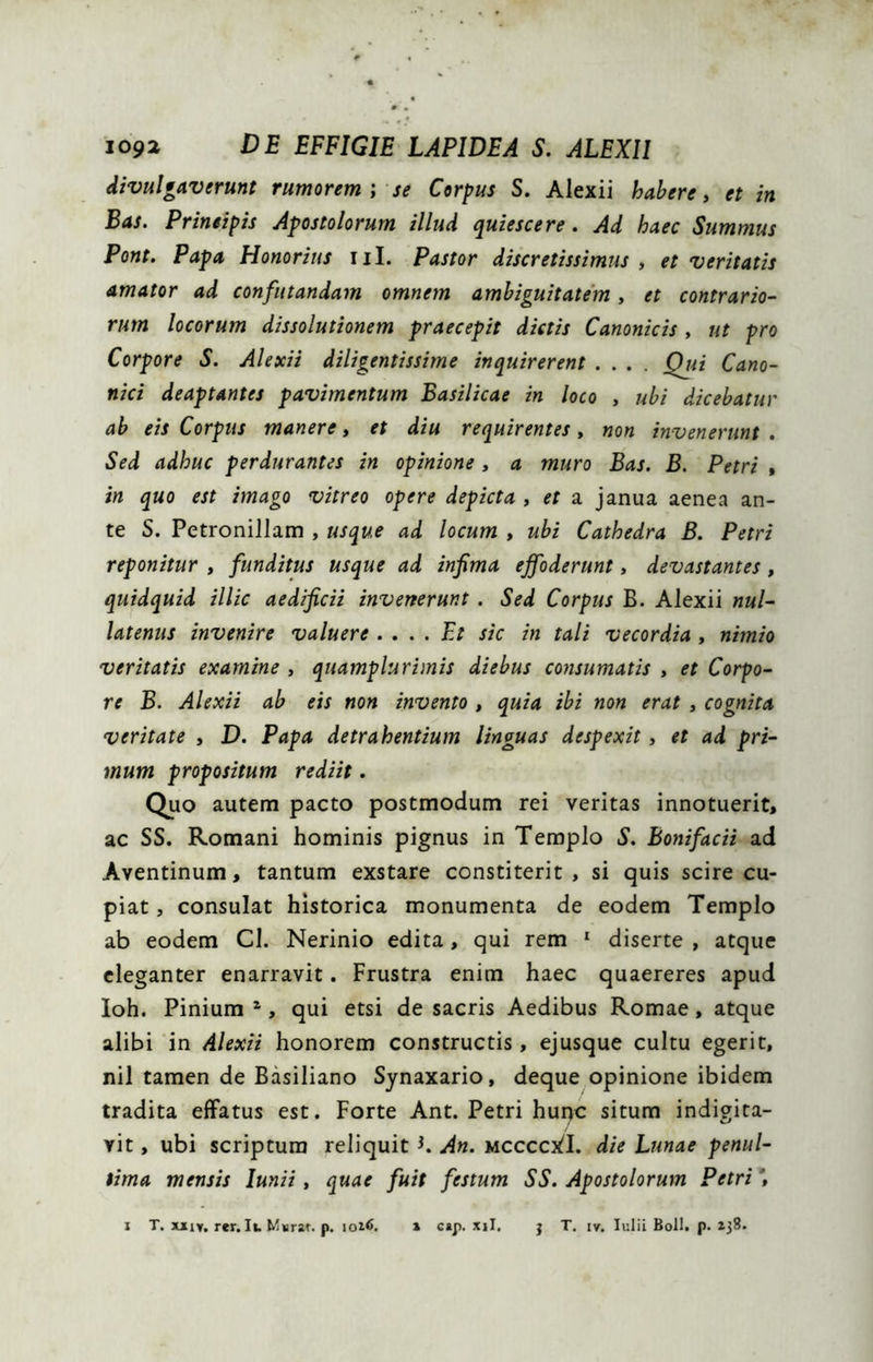 divulgaverunt rumorem \ se Corpus S. Alexii habere» et in Bas. Prineipis Apostolorum illud quiescere. Ad haec Summus Pont. Papa Honorius iil. Pastor discretissimus , et veritatis amator ad confutandam omnem ambiguitatem» et contrario- rum locorum dissolutionem praecepit dictis Canonicis , ut pro Corpore S. Alexii diligentissime inquirerent .... Qui Cano- nici deaptantes pavimentum Basilicae in loco » ubi dicebatur ab eis Corpus manere» et diu requirentes, non invenerunt , Sed adhuc perdurantes in opinione» a muro Bas. B. Petri , in quo est imago vitreo opere depicta » et a janua aenea an- te S. Petronillam , usque ad locum » ubi Cathedra B. Petri reponitur » funditus usque ad infima effoderunt» devastantes, quidquid illic aedificii invenerunt. Sed Corpus B. Alexii nul- latenus invenire valuere . ... Et sic in tali vecordia , nimio veritatis examine » quamplurimis diebus consumatis » et Corpo- re B. Alexii ab eis non invento » quia ibi non erat » cognita veritate » D. Papa detrahentium linguas despexit» et ad pri- mum propositum rediit. Quo autem pacto postmodum rei veritas innotuerit, ac SS. Romani hominis pignus in Templo S. Bonifacii ad Aventinum, tantum exstare constiterit, si quis scire cu- piat , consulat historica monumenta de eodem Templo ab eodem CI. Nerinio edita, qui rem ‘ diserte , atque eleganter enarravit. Frustra enim haec quaereres apud Ioh. Pinium ^, qui etsi de sacris Aedibus Romae, atque alibi in Alexii honorem constructis, ejusque cultu egerit, nil tamen de Basiliano Synaxario, deque opinione ibidem tradita effatus est. Forte Ant. Petri hur>c situm indigita- vit, ubi scriptura reliquit K An. mccccx!!. die Lunae penul- tima mensis lunii» quae fuit festum SS. Apostolorum Petri \ I T. xxiv, rer. I». Msrar. p. » cap. xil. j T. IV. Iulii Boli. p. 138.