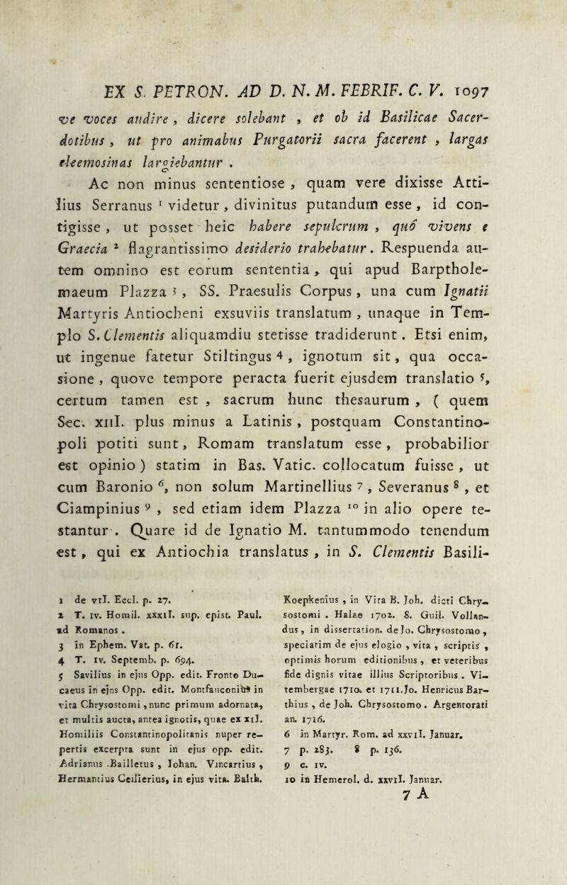 voces audire , dicere solebant , et oh id Basilicae Sacer- dotibus , ut fro animabus Purgatorii sacra facerent , largas eUemosinas laroi^bantur . C* Ac non minus sententiose , quam vere dixisse Atti- lius Serranus ' videtur , divinitus putandum esse , id con- tigisse , ut posset heic habere sepulcrum , quo vivens t Graecia ^ flagrantissime desiderio trahebatur. Respuenda au- tem omnino est eorum sententia^ qui apud Barpthole- maeum Piazza 3 , SS. Praesulis Corpus, una cum Jgnatii Martyris Antiocheni exsuviis translatum , unaque in Tem- plo S. Clementis aliquamdiu stetisse tradiderunt. Etsi enim, ut ingenue fatetur Stiltingus 4 , ignotum sit, qua occa- sione , quove tempore peracta fuerit ejusdem translatio % certum tamen est , sacrum hunc thesaurum , ( quem Sec. xiil. plus minus a Latinis , postquam Constantino- poli potiti sunt, Romam translatum esse, probabilior est opinio ) statim in Bas. Vatie, collocatum fuisse , ut cum Baronio non solum Martinellius 7 , Severanus ® , et Ciampinius ^ , sed etiam idem Piazza in alio opere te- stantur . Quare id de Ignatio M. tantummodo tenendum est, qui ex Antiochia translatus , in S. Clementis Basili- 1 de vil. Eccl. p. 27. 2 T. IV. Horail. xxxiT. sup. epist. Paul, ad Komanos . 3 in Ephetn. Vat. p. Ot. 4 T. IV. Septemb. p. (S94. 5 Savilius in ejns Opp. edit. Fronto Du— caeus in ejns Opp. edit. MontfanconitrS in vita Chrysostomi, nunc primum adornata, et multis aucta, antea ignotis, quae ex xil. Honiiliis Constantinopolitanis nuper re- pertis excerpta sunt in ejus opp. edit. Adriar.us .Bailletus , Iohan, Vincartius , liermantius Ceillerius, in ejus vita. Baltk. Koepkenius , in Vira B. Job. dicti Ghry-. sostomi . Halae tyoi. S. Guil. Vollan- dus , in dissertation. dejo. Chrysostorao , sj)eciarim de ejus elogio , vita , scriptis , optimis horum editionibus , et veteribus fide dignis vitae illius Scriptoribus . Vi- tembergae 1710. et 1711.J0. HcnricusBar- thius,deJoh. Chrysostomo. Argentorati an. 1716. 6 in Martyr. Rora, ad xxvil. Januar, 7 p. 283. 8 p. 136. 9 c. IV. 10 in Hemerol. d. xxviI. Januar. 7 A