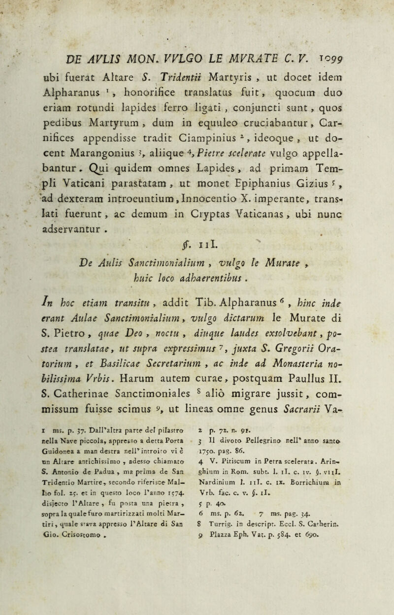 ubi fuerat Akare S. Tridentii Martyris , ut docet idem Aipharanus ' , honorifice translatus fuit, quocum duo eriam rotundi lapides ferro ligati , conjuncti sunt, quos pedibus Martyrum , dum in equuleo cruciabantur, Car- nifices appendisse tradit Ciampinius ^, ideoque , ut do- cent Marangonius 3, a.lnque Ptetre scelerate vulgo appella- bantur. Qui quidem omnes Lapides, ad primam Tem- pli Vaticani parastatam , ut monet Epiphanius Gizius ^ , 'ad dexteram introeuntium,Innocentia X. imperante, trans-* lati fuerunt, ac demum in Cryptas Vaticanas , ubi nunc adservantur . jf. 111. De Aulis Sa?ictimo?iialtum , vulgo le Murate , huic loco adhaerentibus . In hoc etiam transitu, addit Tib. Aipharanus , hinc inde erant Aulae Sanctimonialium, vuho dictarum le Murate di o s. Pietro , quae Deo , noctu , diuque laudes exsolvebant, po~ stea translatae, ut supra expressimuf ^, juxta S. Gregarii Ora- torium , et Basilicae Secretarium , ac inde ad Monasteria no- lilissima Vrbis, Harum autem curae, postquam Paullus II. S. Catherinae Sanctimoniales ^ alio migrare jussit, com- missum fuisse scimus y, ut lineas omne genus Sacrarii Va- I ms. p. J7. Dall’altra parte def pilastro nella Nave piccola, appretso a detta Porta Guidonea a man destra neir introito vi e nn Altare antichissimo , adesso chiamato S. Antonio de Padua , ma prima de San Tridentio Martire, secondo riferisce Mal- lio fol. et in questo loco Panno 1574. disjecto PAltare , fu posta una pietra , soprala quale furo martirizzati molti Mar— tiri, quale suva appresso PAltare di San 2 p. 72. n. 91. j II divoto Pellegrino- nclP anno santo> 1750. pag. 86. 4 V. Pitiscum in Petra scelerata . Arin- ghium in Rom. subt. 1. il. c. iv. (). vul. Nardinium 1. iil. c. ix. Borrichiuru in Vrb. fac. c. v. il. f p. 40* 6 ms. p. 62. 7 ms. pag. ^4. 8 Turrig. in descript. Eccl. S. Ca^herin.