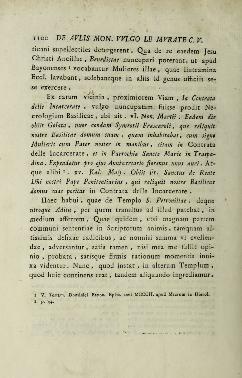 ticani supellectiles detergerent. Qua de re eaedem Jesu Christi Ancillae, Benedictae nuncupari poterant, ut apud Bayonenses * vocabantur Mulieres illae , quae linteamina Eccl. lavabant, solebantque in aliis id genus officiis se- se exercere . Ex earum vicinia , proximiorem Viam , la Contrata delle Jncarcerate , vulgo nuncupatam fuisse prodit Nc- crologium Basilicae , ubi ait. vl. Non. Martii . Eadem die obiit Golata , uxor condam Symeotii Frascaroli, que reliquit nostre Basilicae domum suam , quam inhabitabat, cum sign» Mulieris cum Pater noster in manibus, sitam in Contrata delle Incarcerate , et in Parrochia Sancte Marie in Traspa- dina. Expendatur pro ejus Anniversario florenus unus auri. At- que alibi ^. XV. Kal. Maij. Obiit Fr. Sanctus de Reate Vni nostri Pape Penitentiarius , qui reliquit nostre Basilicae domus suas positas in Contrata delle Incarcerate . Haec habui, quae de Templo S. Petronillae , dcque titroqne Aditu , per quem transitus ad illud patebat, in medium afferrem . Quae quidem , etsi magnam partem communi sententiae in Scriptorum animis, tamquam al- tissimis defixae radicibus, ac nonnisi summa vi evellen- dae, adversantur, satis tamen, nisi mea me fallit opi- nio , probata , satisque firmis rationum momentis inni- xa videntur. Nunc, quod instat, in alterum Templum, quod huic continens erat, tandem aliquando ingrediamur. I V. Testam, Donilnici Bayon. Episc. anni MGCCII. apud Macnini in Hierol.