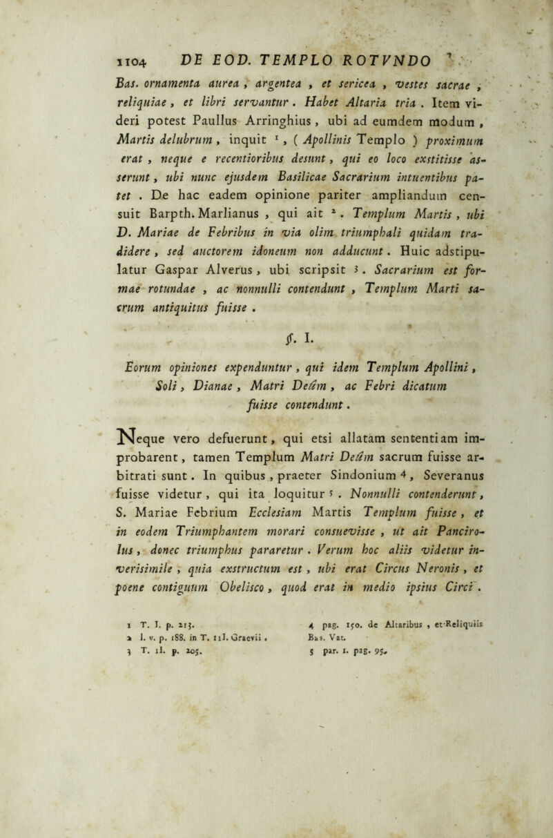 U04 DE E 0D. TEMPLO R0TVND0 1 Bas. ornamenta aurea , argentea , sericea , , reliquiae , et libri servantur . Altaria tria . Item vi- deri potest Paullus Arringhius, ubi ad eumdem modum , Martis delubrum , inquit 1 , ( Apollinis Templo ) proximum erat , neque e recentioribus desunt, qui eo loco exstitisse as- serunt , ubi nunc ejusdem Basilicae Sacrarium intuentibus pa- tet . De hac eadem opinione pariter ampliandum cen- suit Barpth. Marlianus , qui ait 2. Templum Martis , ubi D. Mariae de Febribus in via olim triumphali quidam tra- didere , sed auctorem idoneum non adducunt. Huic adstipu- latur Gaspar Alverus, ubi scripsit 3. Sacrarium est for- mae rotundae , ac nonnulli contendunt , Templum Marti sa- crum antiquitus fuisse . jf. I. Eorum opiniones expenduntur, qui idem Templum Apollini, Soli, Dianae , Matri Deum , ac Febri dicatum fuisse contendunt. vero defuerunt, qui etsi allatam sententiam im- probarent, tamen Templum Matri Deum sacrum fuisse ar- bitrati sunt. In quibus , praeter Sindonium^, Severanus fuisse videtur, qui ita loquitur 5 . Nonnulli contenderunt, S. Mariae Febrium Ecclesiam Martis Templum fuisse, et in eodem Triumphantem morari consuevisse , ut ait Panciro- lus , donec triumphus pararetur . Verum hoc aliis videtur in- verisimile , quia exstructum est , ubi erat Circus Neronis , et poene contiguum Obelisco, quod erat in medio ipsius Circi . i T. I. p. irj. 4 pag. iyo. de Altaribus , et-Reliquiis a 1. v. p. 188. in T. nJ. Graevii < Bas. Vat. } T. jl. p. io;. s Par* *• paS» 95»