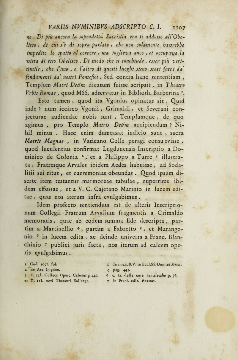 no . Vi piu ancora la sopradetta Sacristia era ii addosso ali’Obe- lisco , di cui s’e di sopra pariato , che non solamente havrebbe impedito lo spatio al correre , ma toglieva anco , et occupava la vista di esso Obelisco . Vi modo che si conchiude, esser piu veri- simile , che Puno , e Paltro di questi luoghi sieno stati fatti da’ fondamenti da nostri Pontefici. Sed contra hanc sententiam , Templum Matri Veum dicatum fuisse scripsit, in Theatro Vrbis Romae , quod MSS. adservatur in Biblioth. Barberina r. Esto tamen , quod ita Ygonius opinatus sit. Quid inde ? num iccirco Ygonii , Grimaldi , et Severani con- jecturae audiendae nobis sunt , Templumque , de quo agimus , pro Templo Matris Veum accipiendum ? Ni- hil minus . Haec enim dumtaxat indicio sunt , sacra Matris Magnae , in Yaticano Colle peragi consuevisse, quod luculentius confirmat Lugdunensis Inscriptio a Do- minico de Colonia 1 2 3 *, et a Philippo a Turre 3 illustra- ta , Fratresque Arvales ibidem Aedes habuisse , ad Soda- litii sui ritus , et caeremonias obeundas . Quod ipsum di- serte item testantur marmoreae tabulae , nuperrime ibi- dem effossae , et a Y. C. Cajetano Marinio in lucem edi- tae , quas nos iterum infra evulgabimus . Idem profecto sentiendum est de alteris Inscriptio- num Collegii Fratrum Arvalium fragmentis a Grimaldo memoratis, quae ab eodem summa fide descripta , par- tim a Martinellio 4, partim a Fabretto 5, et Marango- nio 6 in lucem edita , ac deinde universa a Franc. Blan- chinio 7 publici juris facta, nos iterum ad calcem ope- ris evulgabimus. 1 Cod. 1057. fol. 2 de Ara Lugdun. 3 T. 1 rT. Collect. Opusc. Caloger p.447. et T. ni. novi Thesauri Sallengr. 4 de imag. B. V. in Eccl.SS.Dom.et Xysti, 5 pag. 443- 6 c. xx. delle cose gentilesche p. 36. 7 in fraef. edit. Anastas.