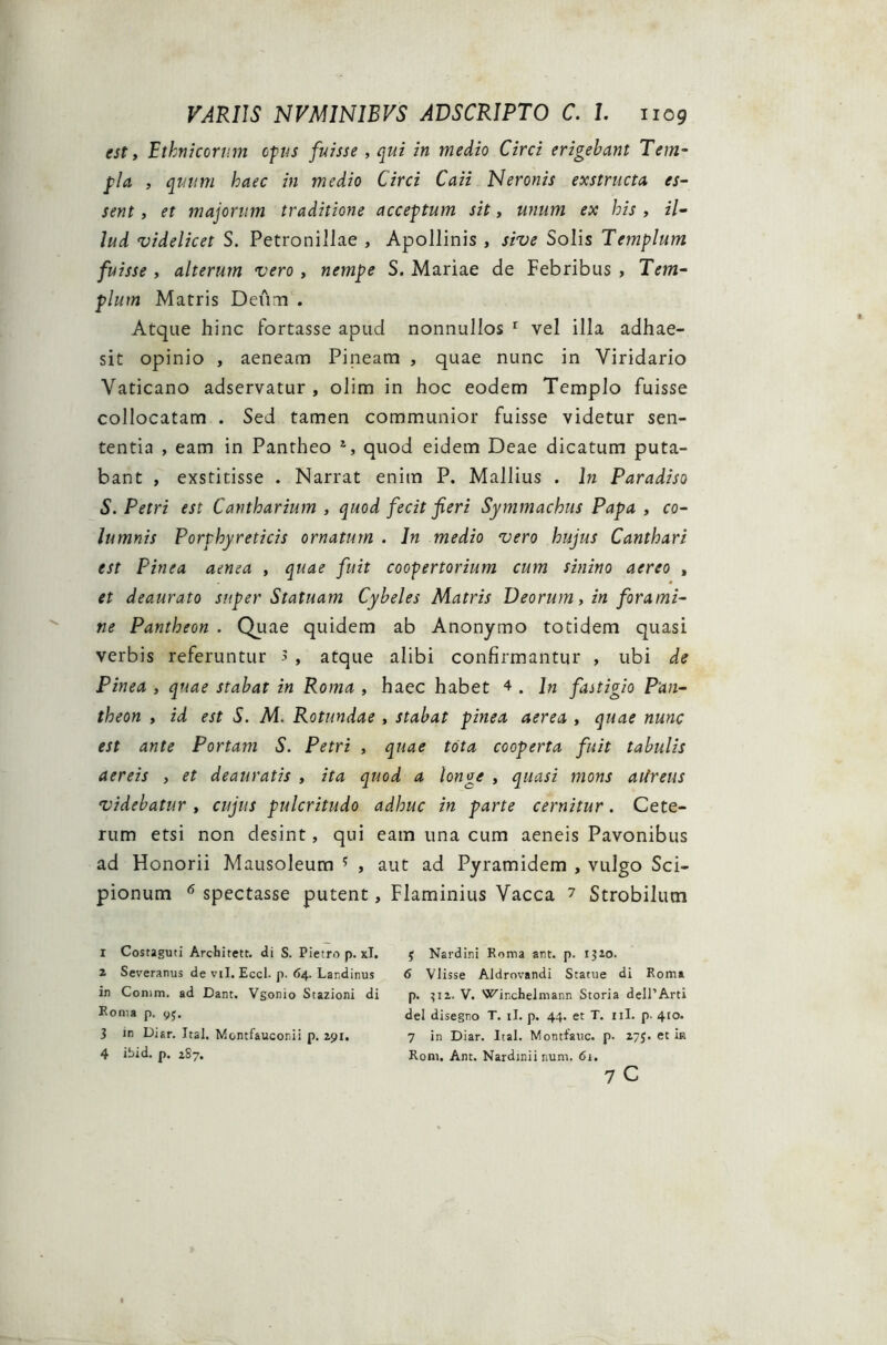 est, Ethnicorum opus fuisse , qui in medio Circi erigebant Tem- pla , quum haec in medio Circi Caii Neronis exstructa es- sent , et majorum traditione acceptum sit, unum ex his , il- lud videlicet S. Petronillae , Apollinis , sive Solis Templum fuisse , alterum vero, nempe S. Mariae de Febribus , Tem- plum Matris Deum . Atque hinc fortasse apud nonnullos r vel illa adhae- sit opinio , aeneam Pineam , quae nunc in Viridario Vaticano adservatur , olim in hoc eodem Templo fuisse collocatam . Sed tamen communior fuisse videtur sen- tentia , eam in Pantheo S quod eidem Deae dicatum puta- bant , exstitisse . Narrat enim P. Mallius . In Paradiso S. Petri est Cantharium , quod fecit fieri Symmachus Papa , co- lumnis Porphyreticis ornatum . In medio vero hujus Canthari est Pinea aenea , quae fuit coopertorium cum sinino aereo , et deaurato super Statuam Cybeles Matris Deorum, in forami- ne Pantheon . Quae quidem ab Anonymo totidem quasi verbis referuntur > , atque alibi confirmantur , ubi de Pinea , quae stabat in Roma , haec habet 4 . In fastigio Pan- theon , id est S. M. Rotundae , stabat pinea aerea , quae nunc est ante Portam S. Petri , quae tota cooperta fuit tabulis aereis , et deauratis , ita quod a longe , quasi mons aiireus videbatur , cujus pulcritudo adhuc in parte cernitur. Cete- rum etsi non desint, qui eam una cum aeneis Pavonibus ad Honorii Mausoleum ? , aut ad Pyramidem , vulgo Sci- pionum 6 spectasse putent, Flaminius Vacca 7 Strobilum 1 Costaguti Architett. di S. Pietro p. xl. 2 Severanus de vil. Eccl. p. 64. Landinus in Comm. ad Dant. Vgomo Stazioni di Roma p. yj. 3 in Diar. Jtal. Montfauconii p. 291. 4 ibid. p. 187. 5 Nardini Roma ant. p. 1320. 6 Vlisse Aldrovandi Statue di Roma p. ?i2. V. Wirchelmann Storia delPArti dei disegno T. ii. p. 44. et T. 11L p. 410. 7 in Diar. Ital. Montfauc. p. 27J. et ia Rom. Ant. Nardinii num. 61. 7 C