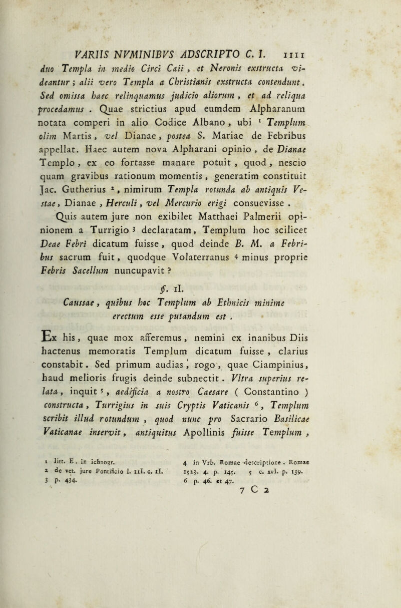 duo Templa in medio Circi Caii , et Neronis exstructa vi- deantur; alii vero Templa a Christianis exstructa contendunt. Sed omissa haec relinquamus judicio aliorum , et ad reliqua procedamus . Quae strictius apud eumdem Alpharanum notata comperi in alio Codice Albano , ubi 1 2 3 Templum olim Martis, vel Dianae , postea S. Mariae de Febribus appellat. Haec autem nova Alpharani opinio , de Dianae Templo, ex eo fortasse manare potuit, quod, nescio quam gravibus rationum momentis, generatim constituit Jac. Gutherius 1, nimirum Templa rotunda ab antiquis Ve- stae, Dianae , Herculi, vel Mercurio erigi consuevisse . Quis autem jure non exibilet Matthaei Palmerii opi- nionem a Turrigio i declaratam. Templum hoc scilicet Deae Febri dicatum fuisse, quod deinde B. M. a Febri- bus sacrum fuit, quodque Volaterranus 4 minus proprie Febris Sacellum nuncupavit ? §. ii. Caussae, quibus hoc Templum ab Ethnicis minime erectum esse putandum est . Ex his, quae mox alteremus, nemini ex inanibus Diis hactenus memoratis Templum dicatum fuisse , clarius constabit. Sed primum audias rogo, quae Ciampinius, haud melioris frugis deinde subnectit. Vitra superius re- lata , inquit *, aedificia a nostro Caesare ( Constantino ) constructa, Turrigius in suis Cryptis Vaticanis 6, Templum scribit illud rotundum , quod nunc pro Sacrario Basilicae Vaticanae inservit, antiquitus Apollinis fuisse Templum , 1 litt. E . in ichnogr. 4 in Vrb. Romae 4escriptione . Romae 2 de vet. jure Pontificio 1. «I. c. tl. ij2j. 4. p- 14?. 5 c. xvl. p. 139. 3 P- 434* 6 p. 46. et 47. 7 C 2