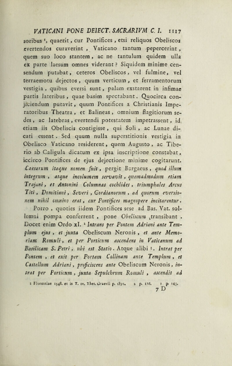 soribus r, quaerit, cur Pontifices , etsi reliquos Obeliscos evertendos curaverint , Vaticano tantum pepercerint , quem suo loco stantem, ac ne tantulum quidem ulla ex parte laesum omnes viderant ? Siquidem minime cen- sendum putabat, ceteros Obeliscos, vel fulmine, vel terraemotu dejectos , quum verticum , et ferramentorum vestigia , quibus eversi sunt, palam exstarent in infimae partis lateribus, quae basim spectabant. Quocirca con- jiciendum putavit, quum Pontifices a Christianis Impe- ratoribus Theatra , et Balineas, omnium flagitiorum se- des , ac latebras, evertendi potestatem impetrassent, id etiam iis Obeliscis contigisse, qui Soli , ac Lunae di- cati essent . Sed quum nulla superstitionis vestigia in Obelisco Vaticano residerent, quem Augusto , ac Tibe- rio ab Caligula dicatum ex ipsa inscriptione constabat, iccirco Pontifices de ejus dejectione minime cogitarunt. Caesarum itaque nomen fuit, pergit Bargaeus, quod illum integrum , atque incolumem servavit, quemadmodum etiam Trajani, et Antonini Columnas cochlides, triumphales Arcus Titi, Domitiani, Severi , Gordianorum , ad quorum eversio- nem nihil omnino erat, cur Pontifices magnopere incitarentur. Porro , quoties iidem Pontifices sese ad Bas. Vat. sol- lemni pompa conferrent , pone Obeliscum ^transibant . Docet enim Ordo xl. z Intrans per Pontem Adriani ante Tem- plum ejus , et juxta Obeliscum Neronis , et ante Memo- riam Romuli, et per Porticum ascendens in Vaticanum ad Basilicam S. Petri , ubi est Statio. Atque alibi?. Intrat per Pontem , et exit per Portam Collinam ante Templum , et Castellum Adriani, proficiscens ante Obeliscum Neronis, in- trat per Porticum , juxta Sepulchrum Romuli , ascendit ad i Florentiae 154S. et in T. iv, Thes. Graevii p. iSyi. a p. nfi. ? p> 143. 7 D