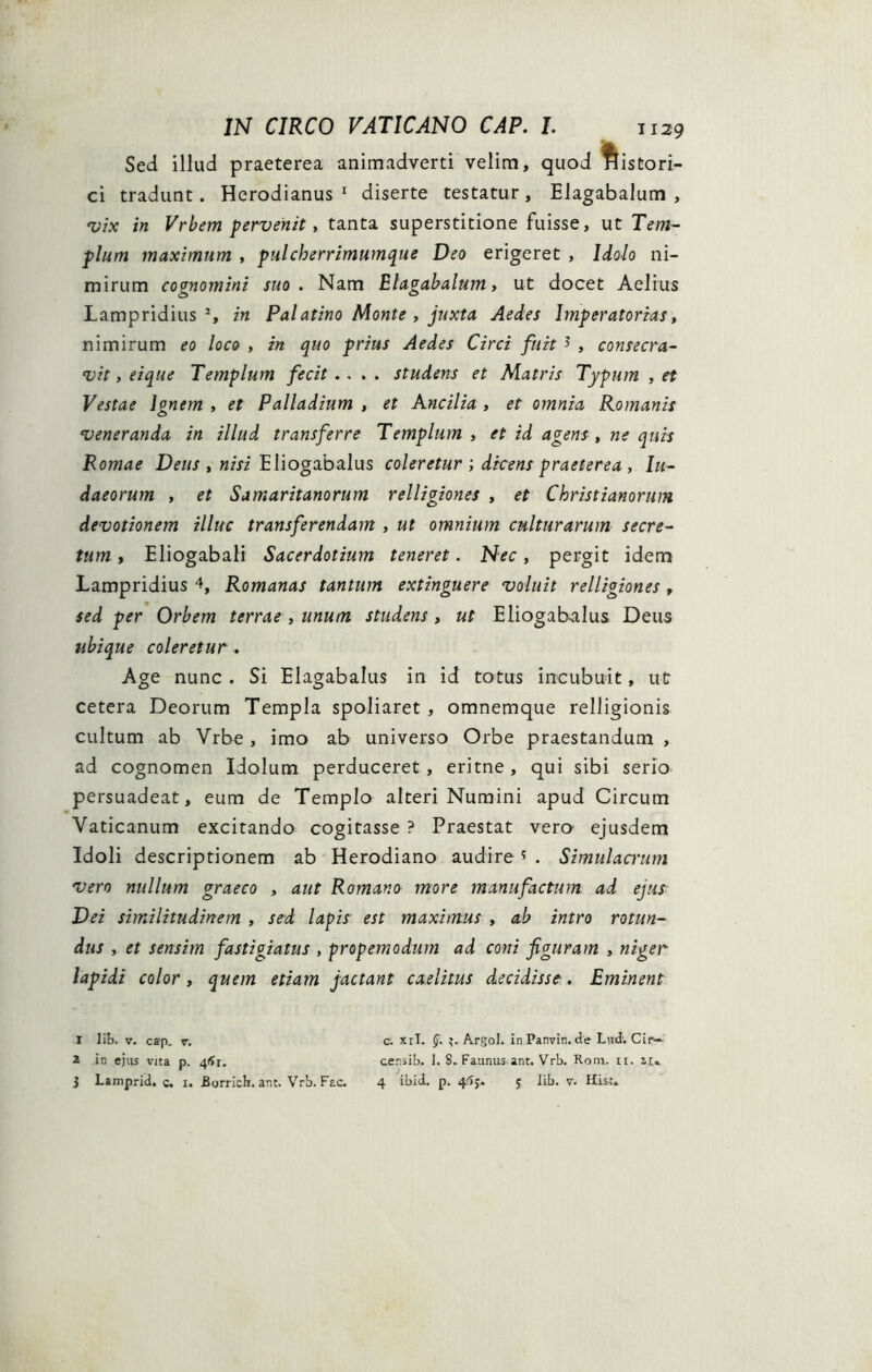 Sed illud praeterea animadverti velim, quod histori- ci tradunt. Herodianus 1 2 3 diserte testatur, Elagabalum , vix in Vrbem pervenit, tanta superstitione fuisse, ut Tem- plum maximum , pulcherrimumque Deo erigeret , Idolo ni- mirum cognomini suo. Nam Elagabalum, ut docet Aelius Lampridius % in Palatino Monte , juxta Aedes Imperatorias, nimirum eo loco , in quo prius Aedes Circi fuit * , consecra- vit , eique Templum fecit .... studens et Matris Typum , et Vestae Ignem , et Palladium , et Ancilia , et omnia Romanis veneranda in illud transferre Templum , et id agens, ne quis Romae Deus , nisi Eliogabalus coleretur ; dicens praeterea , Iu- daeorum , et Samaritanorum relligiones , et Christianorum devotionem illuc transferendam , ut omnium culturarum secre- tum , Eliogabali Sacerdotium teneret. Nec, pergit idem Lampridius 4, Romanas tantum extinguere voluit relligiones, sed per Orbem terrae , unum studens, ut Eliogabalus Deus ubique coleretur . Age nunc . Si Elagabalus in id totus incubuit, ut cetera Deorum Templa spoliaret , omnemque relligionis cultum ab Vrbe , imo ab universo Orbe praestandum , ad cognomen Idolum perduceret , eritne , qui sibi serio persuadeat, eum de Templo alteri Numini apud Circum Vaticanum excitando cogitasse ? Praestat vero- ejusdem Idoli descriptionem ab Herodiano audire? . Simulamini vero nullum graeco , aut Romano more manufactum ad ejus Dei similitudinem , sed lapis est maximus , ab intro rotun- dus , et sensim fastigiatus , propemodum ad coni figuram , niger lapidi color, quem etiam jactant caelitus decidisse. Eminent 1 lib. v. cap. v. c. xiT. §. 3. Argoi, in Panvin. de Lud. Cir— 2 in ejus vita p. 4*Jr. censib. 1. 8. Faunus ant. Vrb. Rom. ii. 3 Lamprid. c. i. Borrich. ant. Vrb. Fac. 4 ibid. p. 4^j. 5 lib. v. Hist.