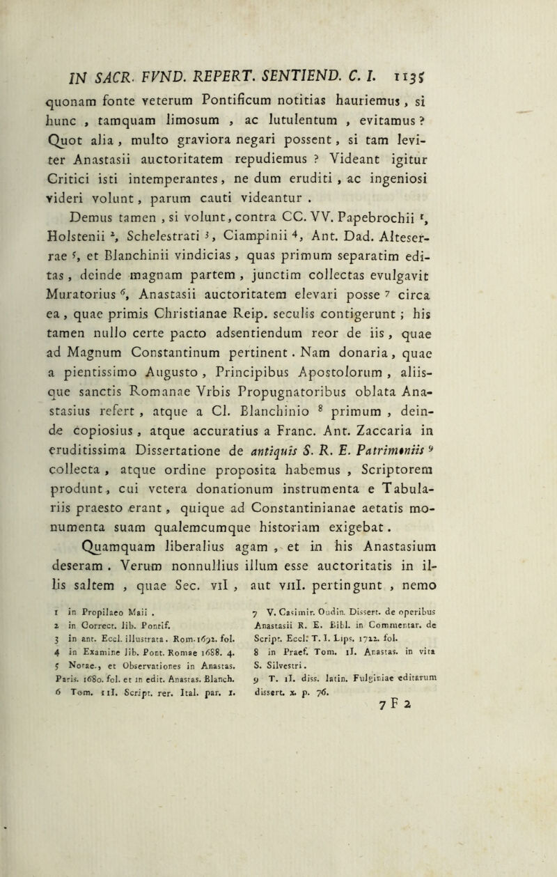 quonam fonte veterum Pontificum notitias hauriemus, si hunc , tamquam limosum , ac lutulentum , evitamus ? Quot alia , multo graviora negari possent, si tam levi- ter Anastasii auctoritatem repudiemus ? Videant igitur Critici isti intemperantes, nedum eruditi , ac ingeniosi videri volunt, parum cauti videantur . Demus tamen , si volunt, contra CC. VV. Papebrochii r, Holstenii 2, Schelestrati 3, Ciampinii 4, Ant. Dad. Alteser- rae et Blanchinii vindicias, quas primum separatim edi- tas , deinde magnam partem , junctim collectas evulgavit Muratorius 6, Anastasii auctoritatem elevari posse ? circa ea, quae primis Christianae Reip. seculis contigerunt ; his tamen nullo certe pacto adsentiendum reor de iis, quae ad Magnum Constantinum pertinent . Nam donaria, quae a pientissimo Augusto , Principibus Apostolorum , aliis- que sanctis Romanae Vrbis Propugnatoribus oblata Ana- stasius refert , atque a Cl. Blanchinio 8 primum , dein- de copiosius , atque accuratius a Franc. Ant. Zaccaria in eruditissima Dissertatione de antiquis S. R. E. Patrim$niis 9 collecta , atque ordine proposita habemus , Scriptorem produnt., cui vetera donationum instrumenta e Tabula- riis praesto erant , quique ad Constantinianae aetatis mo- numenta suam qaalemcumque historiam exigebat. Quamquam liberalius agam , et in his Anastasium deseram . Verum nonnullius illum esse auctoritatis in il- lis saltem , quae Sec. vil , aut vili, pertingunt , nemo r in Propilaeo Maii . 2 in Gorrect. lib. Pontif. 3 in ant. Eccl. illustrata. Rotn.169z.fol. 4 in Examine lib. Pont. Romae 16S8. 4. 5 Notae., et Observationes in Anastas. Paris. 16S0. fol. et in edit. Anastas. Blanch. 6 Tom. jiI. Script. rer. Ital. par. 1. 7 V. Casimir. Oudin. Dissert. de operibus Anastasii R. E. £ibl. in Commentar, de Script. Eccl.' T. I. Lips, 1712. lol. 8 in Praef. Tom. iJ. Anastas. in vita S. Silvestri. 9 T. ii. diss. latin. Fulginiae editarum dissert. x. p. 76.