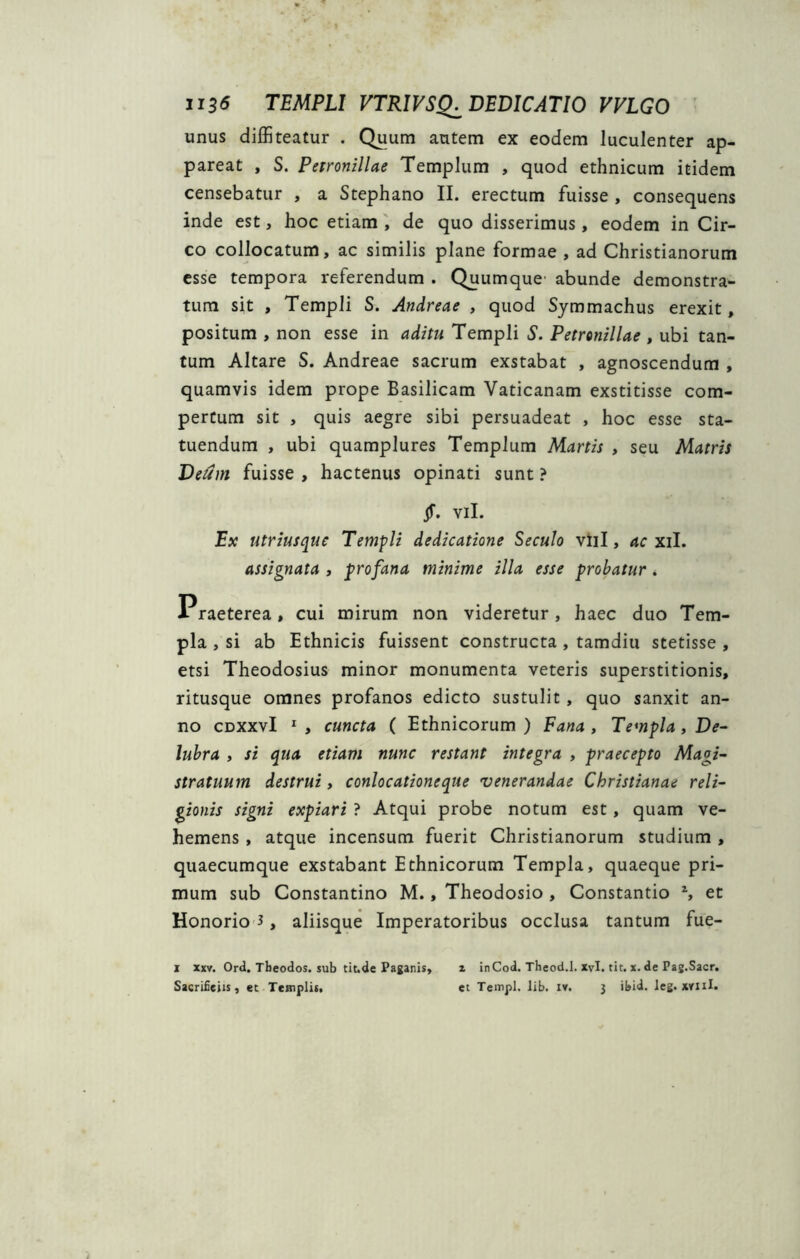 U36 TEMPLI VTRIVSQ^ DEDICATIO VVLGO unus diffiteatur . Quum autem ex eodem luculenter ap- pareat , S. Petronillae Templum , quod ethnicum itidem censebatur , a Stephano II. erectum fuisse , consequens inde est, hoc etiam , de quo disserimus, eodem in Cir- co collocatum, ac similis plane formae , ad Christianorum esse tempora referendum . Quumque1 abunde demonstra- tum sit , Templi S. Andreae , quod Symmachus erexit, positum , non esse in aditu Templi S. Petronillae , ubi tan- tum Altare S. Andreae sacrum exstabat , agnoscendum , quamvis idem prope Basilicam Vaticanam exstitisse com- pertum sit , quis aegre sibi persuadeat , hoc esse sta- tuendum , ubi quamplures Templum Martis , seu Matris Deum fuisse , hactenus opinati sunt ? Jf. vil. Ex utriusquc Templi dedicatione Seculo vili, ac xil. assignata , p>rofana minime illa esse probatur. Praeterea, cui mirum non videretur, haec duo Tem- pla , si ab Ethnicis fuissent constructa , tamdiu stetisse , etsi Theodosius minor monumenta veteris superstitionis, ritusque omnes profanos edicto sustulit , quo sanxit an- no cdxxvI 1 , cuncta ( Ethnicorum) Fana, Templa, De- lubra , si qua etiam nunc restant integra , praecepto Magi- stratuum destrui , conlocationeque venerandae Christianae reli- gionis signi expiari ? Atqui probe notum est, quam ve- hemens , atque incensum fuerit Christianorum studium , quaecumque exstabant Ethnicorum Templa, quaeque pri- mum sub Constantino M., Theodosio , Constantio z, et Honorio 3, aliisque Imperatoribus occlusa tantum fue- i xxv. Ord. Tbeodos. sub tit.de Paganis, z inCod. Theod.l. xvl. tit. x. de Pag.Sacr.