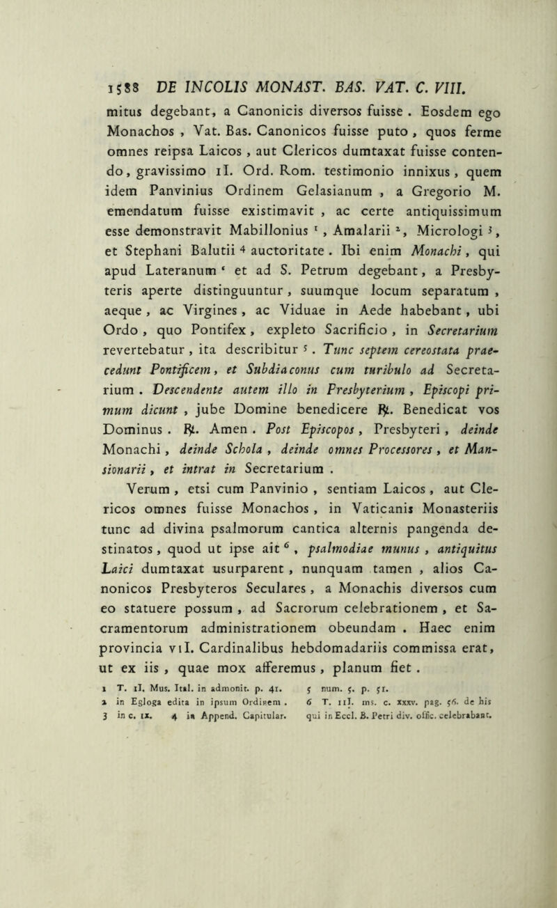 mitus degebant, a Canonicis diversos fuisse . Eosdem ego Monachos , Vat. Bas. Canonicos fuisse puto , quos ferme omnes reipsa Laicos , aut Clericos dumtaxat fuisse conten- do, gravissimo ii. Ord. Rom. testimonio innixus, quem idem Panvinius Ordinem Gelasianum , a Gregorio M. emendatum fuisse existimavit , ac certe antiquissimum esse demonstravit Mabillonius 1 , Amalarii 2, Micrologi et Stephani Balutii 4 auctoritate . Ibi enim Monachi, qui apud Lateranum* et ad S. Petrum degebant, a Presby- teris aperte distinguuntur, suumque locum separatum , aeque, ac Virgines , ac Viduae in Aede habebant, ubi Ordo , quo Pontifex , expleto Sacrificio , in Secretarium revertebatur , ita describitur * . Tunc septem cereostata prae- cedunt Pontificem, et Suhdiaconus cum turibulo ad Secreta- rium . Descendente autem illo in Presbyterium , Episcopi pri- mum dicunt , jube Domine benedicere Benedicat vos Dominus . fy. Arnen . Post Episcopos , Presbyteri , deinde Monachi , deinde Schola , deinde omnes Processores , et Man- sionarii, et intrat in Secretarium . Verum , etsi cum Panvinio , sentiam Laicos , aut Cle- ricos omnes fuisse Monachos , in Vaticanis Monasteriis tunc ad divina psalmorum cantica alternis pangenda de- stinatos , quod ut ipse ait 6 , psalmodiae munus , antiquitus Laici dumtaxat usurparent , nunquam tamen , alios Ca- nonicos Presbyteros Seculares, a Monachis diversos cum eo statuere possum , ad Sacrorum celebrationem , et Sa- cramentorum administrationem obeundam . Haec enim provincia vil. Cardinalibus hebdomadariis commissa erat, ut ex iis , quae mox afferemus , planum fiet . 1 T. ii. Mus. Ital. in admonit. p. 41. $ num. $. p. yr. 2 in Egloga edita in ipsum Ordinem . 6 T. 11I. ms. c. xxxv. pag. 56. de his 3 in c. ix. 4 ia Append. Capitular. qui in Eccl. B. Tetri div. olfic. celebrabant.