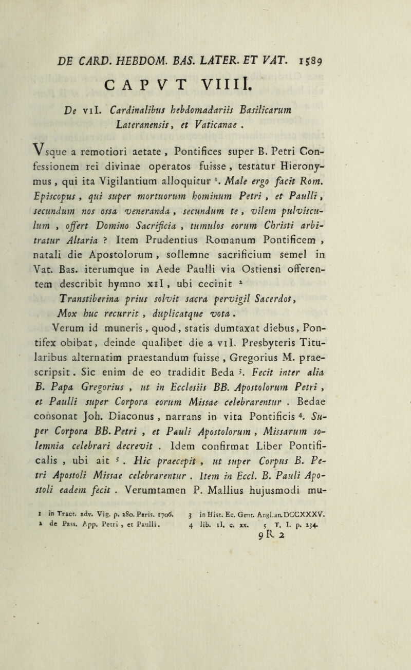 DE CARD. HEBDOM. BAS. LATER. ET VAT. 1589 C A P V T VIIII. De vil. Cardinalibus hebdomadariis Basilicarum Lateranensis, et Vaticanae . Vsque a remotiori aetate , Pontifices super B. Petri Con- fessionem rei divinae operatos fuisse , testatur Hierony- mus , qui ita Vigilantium alloquitur r. Male ergo facit Rom. Episcopus , qui super mortuorum hominum Petri , et Paulli, secundum nos ossa veneranda , secundum te , vilem pulviscu- lum , offert Domino Sacrificia , tumulos eorum Christi arbi- tratur Altaria ? Item Prudentius Romanum Pontificem , natali die Apostolorum , sollemne sacrificium semel in Vat. Bas. iterumque in Aede Paulli via Ostiensi offeren- tem describit hymno xil , ubi cecinit I 2 Transtiberina prius solvit sacra pervigil Sacerdos, Mox huc recurrit , duplicat que vota . Verum id muneris, quod, statis dumtaxat diebus. Pon- tifex obibat, deinde qualibet die a vil. Presbyteris Titu- laribus alternatim praestandum fuisse , Gregorius M. prae- scripsit . Sic enim de eo tradidit Beda >. Fecit inter alia B. Papa Gregorius , ut in Ecclesiis BB. Apostolorum Petri , et Paulli super Corpora eorum Missae celebrarentur . Bedae consonat Joh. Diaconus , narrans in vita Pontificis 4. Su- per Corpora BB. Petri , et Pauli Apostolorum , Missarum so- lemnia celebrari decrevit . Idem confirmat Liber Pontifi- calis , ubi ait s . Hic praecepit , ut super Corpus B. Pe- tri Apostoli Missae celebrarentur . Item in Eccl. B. Pauli Apo- stoli eadem fecit . Verumtamen P. Mallius hujusmodi mu- I in Tract. adv. Vig. p. iSo. Paris. 1706. 3 in Hist. Ec. Gent. Angl.an.DGCXXXV.