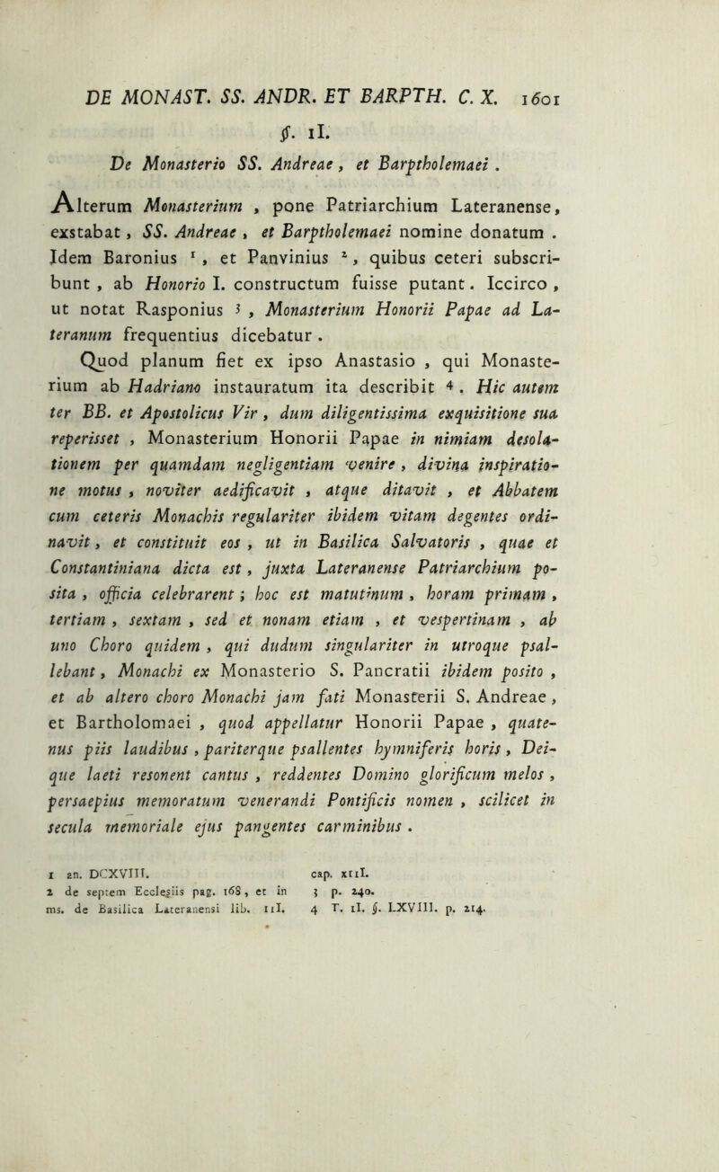 DE MONAST. SS. ANDR. ET BARPTH. C. X. 1601 $• ii. De Monasterio SS. Andreae, et Barptholemaei . Alterum Monasterium , pone Patriarchium Lateranense, exstabat, SS. Andreae , et Barptholemaez nomine donatum . Idem Baronius 1 2 * , et Panvinius z, quibus ceteri subscri- bunt , ab Honorzo I. constructum fuisse putant. Iccirco , ut notat Rasponius * , Monasterium Honorzz Papae ad La- teranum frequentius dicebatur . Quod planum fiet ex ipso Anastasio , qui Monaste- rium ab Hadriano instauratum ita describit 4 . Hic autem ter BB. et Apostolicus Vir , dum diligentissima exquisitione sua reperisset , Monasterium Honorii Papae in nimiam desola- tionem per quamdam negligentiam venire , divina inspiratio- ne motus , noviter aedificavit , atque ditavit , et Abbatem cum ceteris Monachis regulariter ibidem vitam degentes ordi- navit , et constituit eos , ut in Basilica Salvatoris , quae et Constantini ana dicta est, juxta Lateranense Patriarchium po- sita , officia celebrarent; hoc est matutinum , horam primam , tertiam , sextam , sed et nonam etiam , et vespertinam , ab uno Choro quidem , qui dudum singulariter in utroque psal- lebant , Monachi ex Monasterio S. Pancratii ibidem posito , et ab altero choro Monachi jam fati Monasterii S. Andreae , et Bartholomaei , quod appellatur Honorii Papae , quate- nus piis laudibus , pariterque psallentes hymniferis horis , Dei- que laeti resonent cantus , reddentes Domino glorificum melos , persaepius memoratum venerandi Pontificis nomen , scilicet in secula memoriale ejus pangentes carminibus . 1 2n. DCXVIIT. cap. xtil. 2 de septem Ecclesiis pag. 168> et in $ p. 240.