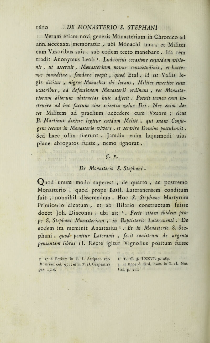 Verum etiam novi generis Monasterium in Chronico ad ann. mcccxxx. memoratur , ubi Monachi una , et Milites cum Vxsoribus suis, sub eodem tecto manebant. Ita rem tradit Anonymus Leob r. Ludovicus occasione cujusdam visio- nis , ut asseruit, Monasterium novae consuetudinis, et hacte- nus inauditae, fundare coepit, quod Etal , id est Vallis le- gis dicitur , nigros Monachos ibi locans , Milites emeritos cum uxsoribus, ad defensionem Monasterii ordinans , res Monaste- riorum aliorum abstractas huic adjecit. Potuit tamen eum in- struere ad hoc factum sine scientia zelus Dei. Nec enim de- cet Militem ad praelium accedere cum Vxsore ; sicut B. Martinus dixisse legitur cuidam Militi , qui suam Conju- gem secum in Monasterio vivere , et servire Domino postulavit . Sed haec olim fuerunt . Jamdiu enim hujusmodi usus plane abrogatos fuisse , nemo ignorat. $• v- De Monasterio S. Stephani. Quod unum modo superest , de quarto , ac postremo Monasterio , quod prope Basii. Lateranensem conditum fuit , nonnihil disserendum. Hoc S. Stephano Martyrum Primicerio dicatum , et ab Hilario constructum fuisse docet Joh. Diaconus , ubi ait 1. Fecit etiam ibidem pro- pe S. Stephani Monasterium , in Baptisterio Lateranensi . De eodem ita meminit Anastasius * . Et in Monasterio S. Ste- phani , quod ponitur Lateranis , fecit canistrum de argento pensantem libras (I. Recte igitur Vignolius positum fuisse i apud Pezium in T. I. Scriptor, rer. i T. ii. IXXVJ. p. 289. Austriac. coi. 93$ , et in T. iJ. Carpentier 3 in Append. Ord, Rom. in T. ii. Mus. pag. 1314. Ital. p. 1-1.