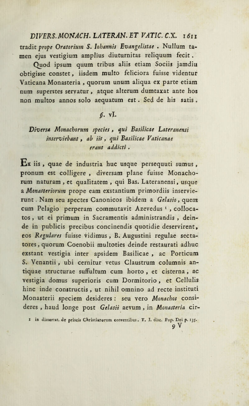 tradit prope Oratorium S. lohannis Evangelistae . Nullum ta- men ejus vestigium amplius diuturnitas reliquum fecit. Quod ipsum quum tribus aliis etiam Sociis jamdiu obtigisse constet, iisdem multo feliciora fuisse videntur Vaticana Monasteria , quorum unum aliqua ex parte etiam num superstes servatur, atque alterum dumtaxat ante hos non multos annos solo aequatum est. Sed de his satis. vX. Diversa Monachorum species , qui Basilicae Lateranensi inserviebant, ab iis , qui Basilicae Vaticanae erant addicti . Ex iis , quae de industria huc usque persequuti sumus , pronum est colligere , diversam plane fuisse Monacho- rum naturam , et qualitatem , qui Bas. Lateranensi, usque a Monasteriorum prope eam exstantium primordiis inservie- runt , Nam seu spectes Canonicos ibidem a Gelasio, quem cum Pelagio perperam commutavit Azevedus 1 , colloca- tos , ut ei primum in Sacramentis administrandis , dein- de in publicis precibus concinendis quotidie deservirent, eos Regulares fuisse Vidimus, B. Augustini regulae secta- tores , quorum Coenobii multoties deinde restaurati adhuc exstant vestigia inter apsidem Basilicae , ac Porticum S. Venantii, ubi cernitur vetus Claustrum columnis an- tiquae structurae suffultum cum horto , et cisterna, ac vestigia domus superioris cum Dormitorio, et Cellulis hinc inde constructis , ut nihil omnino ad recte instituti Monasterii speciem desideres : seu vero Monachos consi- deres , haud longe post Gelasii aevum , in Monasteria cir- I in dissertat, de priscis Christianorum conventibus. T. I. disc. Pop. Dei p. 135. 9v