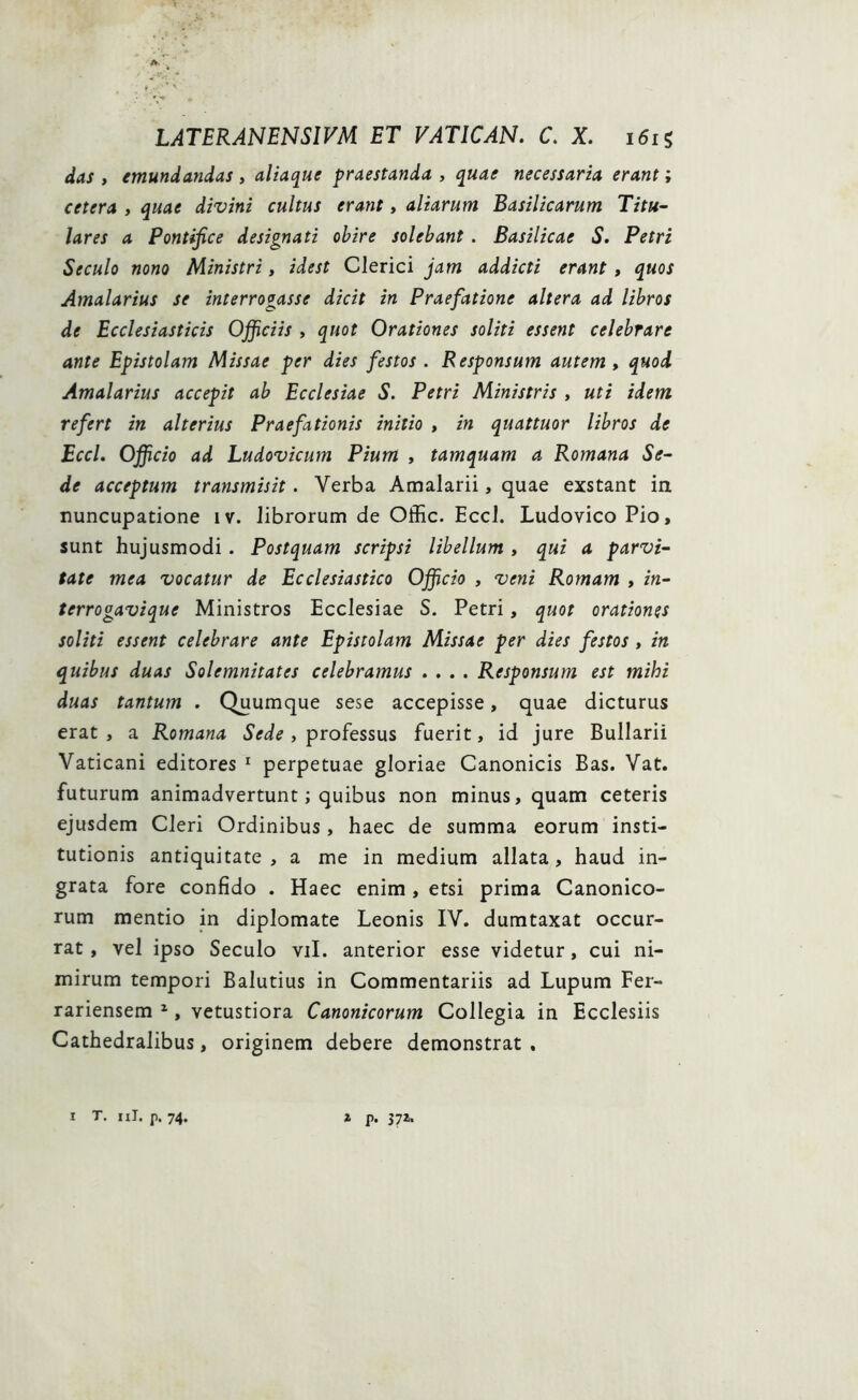 das , emundandas , aliaque praestanda , quae necessaria erant; cetera , quae divini cultus erant, aliarum Basilicarum Titu- lares a Pontifice designati obire solebant . Basilicae S. Petri Seculo nono Ministri, id est Clerici jam addicti erant, quos Amalarius se interrogasse dicit in Praefatione altera ad libros de Ecclesiasticis Ojficiis , quot Orationes soliti essent celebrare ante Epistolam Missae per dies festos . Responsum autem, quod Amalarius accepit ab Ecclesiae S. Petri Ministris , uti idem refert in alterius Praefationis initio , in quattuor libros de Eccl. Officio ad Ludovicum Pium , tamquam a Romana Se- de acceptum transmisit. Verba Amalarii, quae exstant in nuncupatione iv. librorum de Offic. Eccl. Ludovico Pio, sunt hujusmodi. Postquam scripsi libellum , qui a parvi- tate mea vocatur de Ecclesiastico Officio , veni Romam , in- terrogavique Ministros Ecclesiae S. Petri, quot orationes soliti essent celebrare ante Epistolam Missae per dies festos , in quibus duas Solemnitates celebramus .... Responsum est mihi duas tantum . Quumque sese accepisse, quae dicturus erat, a Romana Sede, professus fuerit, id jure Bullarii Vaticani editores 1 perpetuae gloriae Canonicis Bas. Vat. futurum animadvertunt; quibus non minus, quam ceteris ejusdem Cleri Ordinibus, haec de summa eorum insti- tutionis antiquitate , a me in medium allata , haud in- grata fore confido . Haec enim , etsi prima Canonico- rum mentio in diplomate Leonis IV. dumtaxat occur- rat , vel ipso Seculo vil. anterior esse videtur, cui ni- mirum tempori Balutius in Commentariis ad Lupum Fer- rariensem 2, vetustiora Canonicorum Collegia in Ecclesiis Cathedralibus, originem debere demonstrat . I T. 11J. p. 74. 1 p. 37Z.