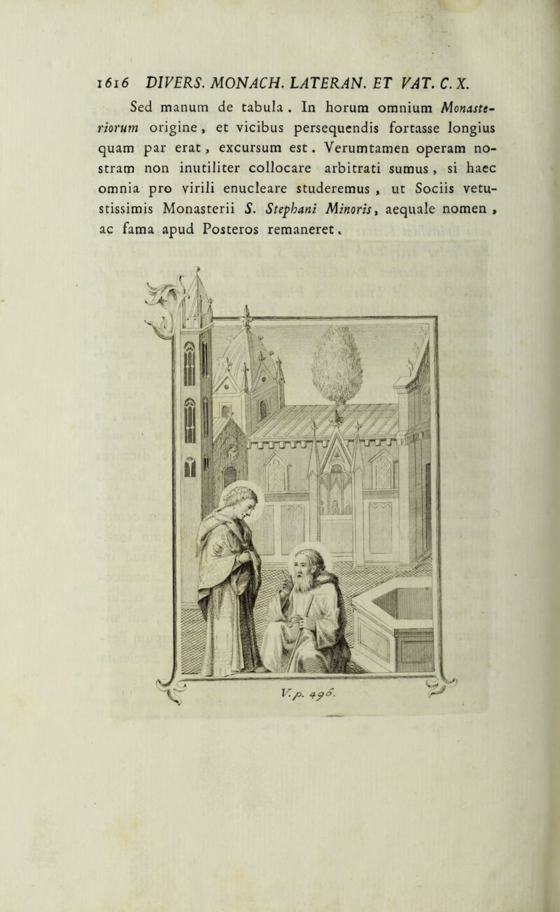 Sed manum de tabula . In horum omnium Monaste- riorum origine, et vicibus persequendis fortasse longius quam par erat, excursum est. Verumtamen operam no- stram non inutiliter collocare arbitrati sumus, si haec omnia pro virili enucleare studeremus , ut Sociis vetu- stissimis Monasterii S. Stephani Minoris, aequale nomen , ac fama apud Posteros remaneret, *