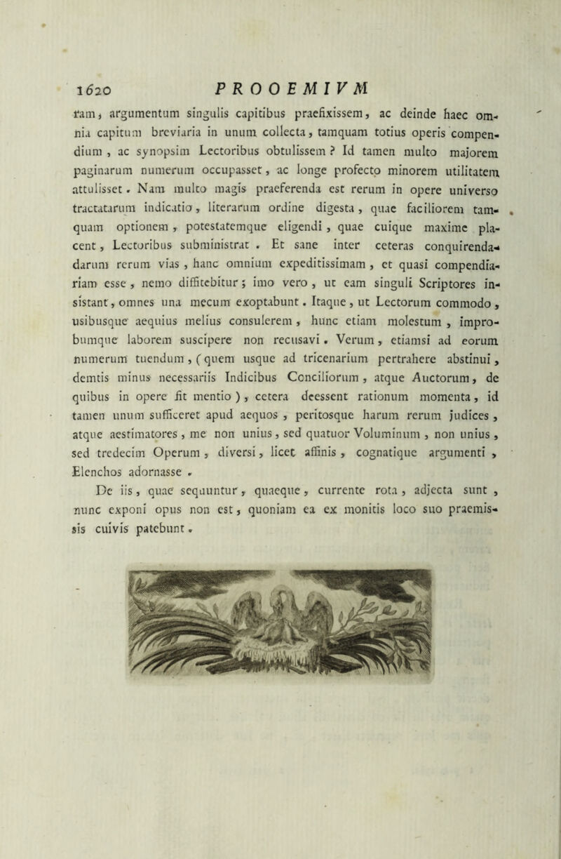 ramj argumentum singulis capitibus praefixissem, ac deinde haec om- nia capitum breviaria in unum collecta, tamquam totius operis compen- dium , ac synopsim Lectoribus obtulissem ? Id tamen multo majorem paginarum numerum occupasset, ac longe profecto minorem utilitatem attulisset . Nam mulco magis praeferenda est rerum in opere universo tractatarum indicatio, literarum ordine digesta, quae faciliorem tam- quam optionem , potestatemque eligendi , quae cuique maxime pla- cent , Lectoribus subministrat . Et sane inter ceteras conquirenda* darum rerum vias , hanc omnium expeditissimam , et quasi compendia- riam esse , nemo diffitebitur; imo vero , ut eam singuli Scriptores in- sistant, omnes una mecum exoptabunt. Itaque , ut Lectorum commodo , usibusque aequius melius consulerem , hunc etiam molestum , impro- bumque laborem suscipere non recusavi . Verum, etiamsi ad eorum numerum tuendum , (quem usque ad tricenarium pertrahere abstinui , demtis minus necessariis Indicibus Conciliorum , atque Auctorum, de quibus in opere fit mentio ), cetera deessent rationum momenta, id tamen unum sufficeret apud aequos , peritosque harum rerum judices , atque aestimatores, me non unius, sed quatuor Voluminum , non unius , sed tredecim Operum , diversi, licec affinis , cognatique argumenti , Elenchos adornasse . De iis, quae sequuntur, quaeque, currente rota, adjecta sunt , nunc exponi opus non est, quoniam ea ex monitis loco suo praemis- sis cuivis patebunt.