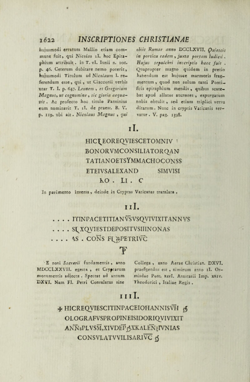 hujusmodi effatum Mallio etiam com- mune fuit, qui Nicolao ii. hoc Epita- phium attribuit. in T. vi. Iunii n. ior. p. 46. Ceterum dubitare nemo poterit, hujusmodi Titulum ad Nicolaum I. re- ferendum esse, qui, ut Ciacconii verbis utar T. I. p. 647. Leonem , et Gregorium Magnos, ut cognomine , sic gloria aequa- vit . Ac profecto hoc titula Panvinius eum nominavit T. ii. de praest. B. V. p. 119. ubi ait. Nicolaus Magnus , qui obiit Romae anno DCCLXVII. Quiescit in porticu eadem , juxta portam ludicii . Hujus sepulchri inscriptio haec fuit . Quapropter magno quidem in pretio habendum est hujusce marmoris frag- mentum , quod non solum tanti Ponti- ficis epitaphium mendis , quibus scate- bat apud allatos auctores , expurgatum nobis obtulit , sed etiam triplici versu ditatum. Nunc in cryptis Vaticanis ser- vatur . V. pag. 1398. ii. HIC^EOREQVIESCETOMNIV 1 BONORVMCONSILIATORQAN TATIANOETSYMMACHOCONSS ETEIVSALEXAND SIMVISI KO . Ll . C In pavimento inversa, deinde in Cryptas Vaticanas translata , I 11. .... IT IN PACETITIAN VS VSQVIVIXITANN VS .... S^XQVIESTDEPOSITVSIIINONAS . . . . \S . CONS F^PETRIVC T E novi Sacrarii fundamentis, anno MDCCLXXVII. egesta , et Cryptarum monumentis adjecta . Spectat ad annum DXVI. Nam FI. Petri Consulatus sine Collega , anno Aerae Christian. DXVI. praefgendus est , nimirum anno ii. Or~ misdae Pont. XxvI. Anastasii Imp. xxiv. Theodorici , Italiae Hegis. I I I I. >*< HICREQVIESCITINPACEIOHANNISVH $ OLOGRAFVSPROPJNEISIDORIQVI VIXIT ANNsPLVSM,XIVDEPj^XKALEN|IVNIAS CONS VLATVVILIS ARI VC