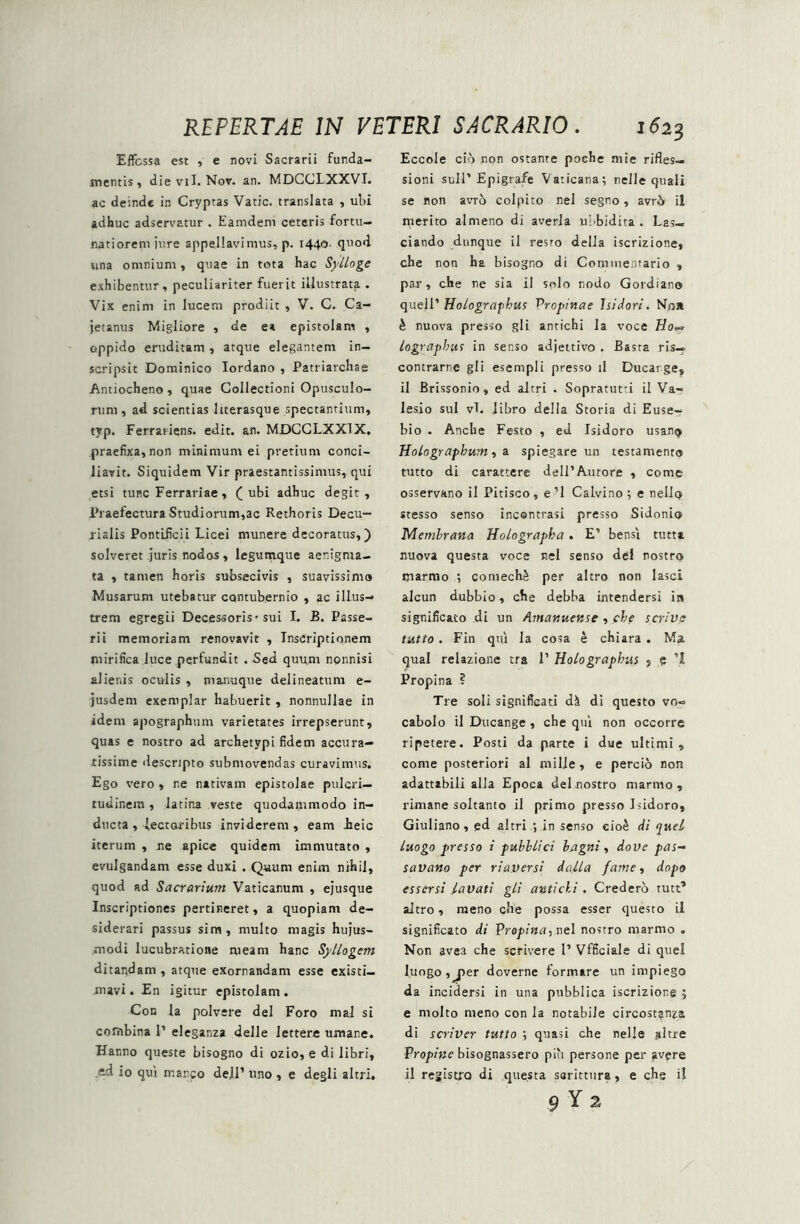 Effossa est , e novi Sacrarii funda- mentis, die viI. Nov. an. MDCCLXXVI. ac deinde in Cryptas Vatie, translata , ubi adhuc adservatur . Eamdem ceteris fortu- natiorem iure appellavimus, p. 1440- quod una omnium, quae in tota hac Sylloge exhibentur, peculiariter fuerit illustrata . Vix enim in lucem prodiit , V. C. Ca- jetanus Migliore , de e» epistolam , oppido eruditam , atque elegantem in- scripsit Dominico Iordano , Patriarchae Antiocheno , quae Collectioni Opusculo- rum, ad scientias Itterasque spectantium, typ. Ferrariens. edit. an. MDCCLXXTX, praefixa, non minimum ei pretium conci- liavit. Siquidem Vir praestantissimus, qui etsi tunc Ferrariae, (ubi adhuc degit. Praefectura Studiorum,ac Rethoris Decu- rialis Pontificii Licei munere decoratus,) solveret juris nodos , legumque aenigma- ta , tamen horis subsecivis , suavissima Musarum utebatur contubernio , ac illus- trem egregii Decessoris-sui I. B. Passe- ri i memoriam renovavit , Inscriptionem mirifica luce pertundit . Sed quum nonnisi alienis oculis , manuque delineatum e- jusdem exemplar habuerit , nonnullae in idem apographum varietates irrepserunt, quas e nostro ad archetypi fidem accura- tissime descripto submovendas curavimus. Ego vero , ne nativam epistolae pulcri— tudinem , latina veste quodammodo in- ducta , lectoribus inviderem, eam heic iterum , ne apice quidem immutato , evulgandam esse duxi . Quum enim nihil, quod ad Sacrarium. Vaticanum , ejusque Inscriptiones pertineret, a quopiam de- siderari passus sim, multo magis hujus- modi lucubratione meam hanc SylLogcm ditandam , atque exornandam esse existi- mavi . En igitur epistolam . Con la polvere dei Foro mal si combina 1’ eleganza delle lettere umane. Hanno queste bisogno di ozio, e di libri, ad io qui manco deJI1 uno , e degli altri. Eccole cio non ostante poche mie rifles— sioni suM’Epigrafe Vaticana; nelle quali se non avrb colpito nel segno , avri» il merito almeno di averla ubbidita . Las— ciando dunque il resto delia iscrizione, che non ha bisogno di Commentario , par, che ne sia il solo nodo Gordiano quell’ Holograpbus Propinae Isidori. Nni» h nuova presso gli antichi la voce lograpbut in senso adjettivo . Basta ris— contrarne gli esempli presso il Ducarge, il Brissonio, ed altri . Sopratut-i il Va- lesio sui vi. libro delia Storia di Euse- bio . Anche Festo , ed Isidoro usan<> Holographum, a spiegare un testamento tutto di carattere deIl’A.urore , come osservano il Pitisco, e’l Calvino; e nellty stesso senso incontrasi presso Sidonio Membrana Holographa, E’ bensi tutu nuova questa voce nel senso dei nostro marrao ; comech£ per altro non lasci alcun dubbio, che debba intendersi in significato di un Amanuense , che scrive tutto. Fin qui la cosa e chiara . Ma qual relazione tra 1’ Holo graphiis , ? 1 Propina ? Tre soli significati dk di questo vo» cabolo il Ducange, cbe qui non occorre ripetere. Posti da parte i due ultimi, come posteriori al mille, e percio non adattabili alia Epoca dei nostro marmo , rimane soltanto il primo presso Isidoro, Giuliano, ed altri ; in senso eioe di quel luogo presso i publlici bagni, dove pas- savano per riaversi dalla fame, dopo essersi lavati gli antichi . Credero rutt1 altro, meno che possa esser questo il significato di Propina, nel nostro marmo . Non avea che scrivere 1’ Vfficiale di quel luogo , jier doverne formare un impiego da incidersi in una pubblica iscrizione j e molto meno con la notabile circostanza di scriver tutto ; quasi che nelle altre Propinc bisognassero piu persone per jivere il registio di questa sarittura, e che i!