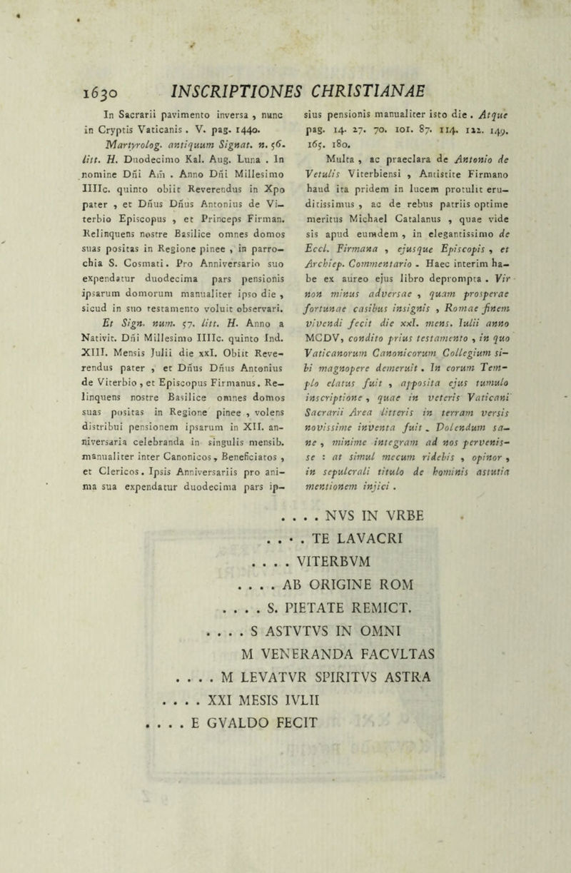 In Sacrarii pavimento inversa , nunc in Cryptis Vaticanis . V. pag. 1440. Martyrolog. antiquum Signat, n. $6. litt. H. Duodecimo Kal. Aug. Luna . In nomine Dni Am . Anno Dni Millesimo Illic, quinto obiit Reverendus in Xpo pater , et Drius Dnus Antonius de Vi— terbio Episcopus , et Princeps Firman. Relinquens nostre Basilice omnes domos suas positas in Regione pinee , in parro- chia S. Cosmati. Pro Anniversario suo expendatur duodecima pars pensionis ipsarum domorum manualiter ipso die , sicud in suo testamento voluit observari. Et Sign. num. 57. litt. H. Anno a Nativit. Dni Millesimo Illic, quinto Ind. XIII. Mensis Julii die xxl. Obiit Reve- rendus pater * et Dnus Dnus Antonius de Viterbio , et Episcopus Firmanus. Re- linquens nostre Basilice omnes domos suas positas in Regione pinee , volens distribui pensionem ipsarum in XII. an- niversaria celebranda in singulis mensib. manualiter inter Canonicos, Beneficiatos , et Clericos. Ipsis Anniversariis pro ani- ma sua expendatur duodecima pars ip- sius pensionis manualiter isto die . Atque pag. 14. 27. 70. ior. 87. 114. 112. 149. 165. 180. Multa , ac praeclara de Antonio de Vetulis Viterbiensi , Antistite Firmano haud ita pridem in lucem protulit eru- ditissimus , ac de rebus patriis optime meritus Michael Catalanus , quae vide sis apud eumdem , in elegantissimo de Eccl. Firmana , ejusque Episcopis , et Arckiep. Commentario . Haec interim ha- be ex aureo ejus libro deprompta . Vir non minus adversae , quam prosperae fortunae casibus insignis , Romae finem vivendi fecit die xxl. mens, lulii anno MCDV, condito prius testamento , in quo Vaticanorum Canonicorum Collegium si- bi magnopere demeruit. In eorum Tem- plo elatus fuit , apposita ejus tumulo inscriptione, quae in veteris Vaticani Sacrarii Area litteris in terram versis novissime inventa fuit. Volendum sa- ne , minime integram ad nos pervenis- se : at simul mecum ridebis , opinor , in sepulcrali titulo de hominis astutia mentionem injici . . . . . NVS IN VRBE . . • . TE LAVACRI .... VITERBVM .... AB ORIGINE ROM . . . . S. PIETATE REMICT. . ... S ASTVTVS IN OMNI M VENERANDA FACVLTAS . . . . M LEVATVR SPIRITVS ASTRA . ... XXI MESIS IVLII . . . E GVALDO FECIT