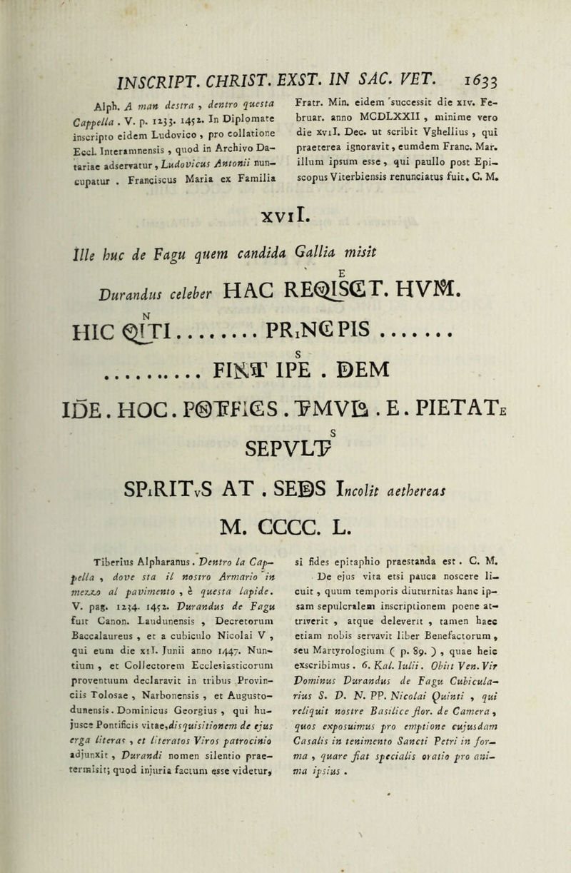 Alph. A man destra , dentro questa Cappella . V. p. 113 3- I4?i* In Diplomate inscripto eidem Ludovico , pro collatione Eccl. Interamnensis , quod in Archivo Da- tariae adservatur, Ludovicus Antonii nun- cupatur . Franciscus Maria ex Familia Fratr. Min. eidem successit die xiv. Fe- bruar. anno MCDLXXII , minime vero die xvii. Dec. ut scribit Vghellius , qui praeterea ignoravit, eumdem Franc. Mar. illum ipsitm esse, qui paullo post Epi- scopus Viterbiensis renunciatus fuit, C. M. xvil. Ille huc de Fagu quem candida Gallia misit Durandus celeber HAC REQISGT. HVM. HIC QTTI PRjNGPlS FIST IPE . ©EM IDE. HOC. P®T?F1GS . EMVE,. E. PIETATe SEPVLT SPjRITvS AT . SEBS Incolit aethereas m. cccc. L. Tiberius Alpharanus. Dentro la Cap- sella , dove sta il nostro Armario in mez.z.0 al pavimento , £ questa lapide. V. pag. 1134- 14; i. Durandus de Fagu fuit Canon. Laudunensis , Decretorum Baccalaureus , et a cubiculo Nicolai V , qui eum die xil. Junii anno 1447. Nun- tium , et Collectorem Ecclesiasticorum proventuum declaravit in tribus Provin- ciis Tolosae , Narbonensis , et Augusto- dunensis . Dominicus Georgius , qui hu- jusce Pontificis vitae,disquisitionem de ejus erga literas , et literatos Viros patrocinio adjunxit, Durandi nomen silentio prae- termisit; quod injuria factum esse videtur. si fides epitaphio praestanda est . C. M. De ejus vita etsi pauca noscere li- cuit , quum temporis diuturnitas hanc ip- sam sepulcralem inscriptionem poene at- triverit , atque deleverit , tamen haec etiam nobis servavit liber Benefactorum , seu Martyrologium ( p. 89. ) , quae heic exscribimus. 6.Kal.Iulii. Ohiit Ven.Vir Dominus Durandus de Fagu Cubicula- rius S. D. N. PP. Nicolai Quinti , qui reliquit nostre Basilice flor, de Camera , quos exposuimus pro emptione cujusdam Casalis in tenimento Sancti Petri in for- ma , quare fiat specialis oiatio pro ani- ma ipsius .