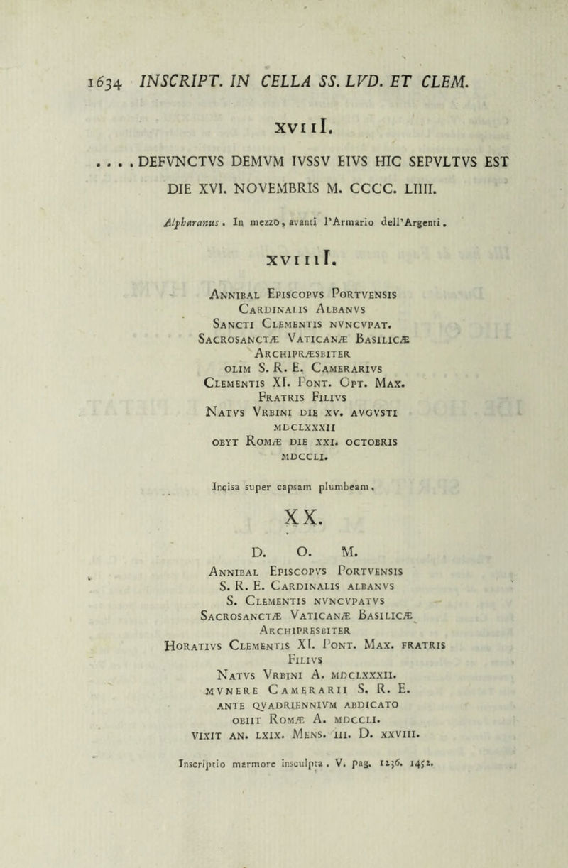 XVI ii. .... DEFVNCTVS DEMVM IVSSV EIVS HIC SEPVLTVS EST DIE XVI. NOVEMBRIS M. CCCC. LI1II. Alfbarattus • In mezzo,avanti I’Armario delPArgenti. xvi 11 r. Annibal Episcopvs Portvensis Cardinaus Albanvs Sancti Clementis nvncvpat. Sacrosancta Vaticana Basilica Archiprasbiter olim S. R. E. Camerarivs Clementis XI. Pont. Opt. Max. Fratris Filivs NaTVS VRBINI DIE XV. AVGVSTI MDCLXXXII obyt Roma die xxi. octobris MDCCLI. Incisa super capsam plumbeam, XX. D. O. M. Annibal Episcopvs Portvensis S. R. E. Cardinalis albanvs S. Clementis nvncvpatvs Sacrosancta Vaticana Basilica Archipresbiter Horativs Clementis XI. Pont. Max. fratris Filivs Natvs Vrbini A. MDCLXXXII. mvnere Camerarii S, R. E. ante qvadriennivm abdicato obiit Roma A. mdccli. vixit an. lxix. Mens. iii. D. xxvm. Inscriptio marmore insculpta . V. pag. 1451.