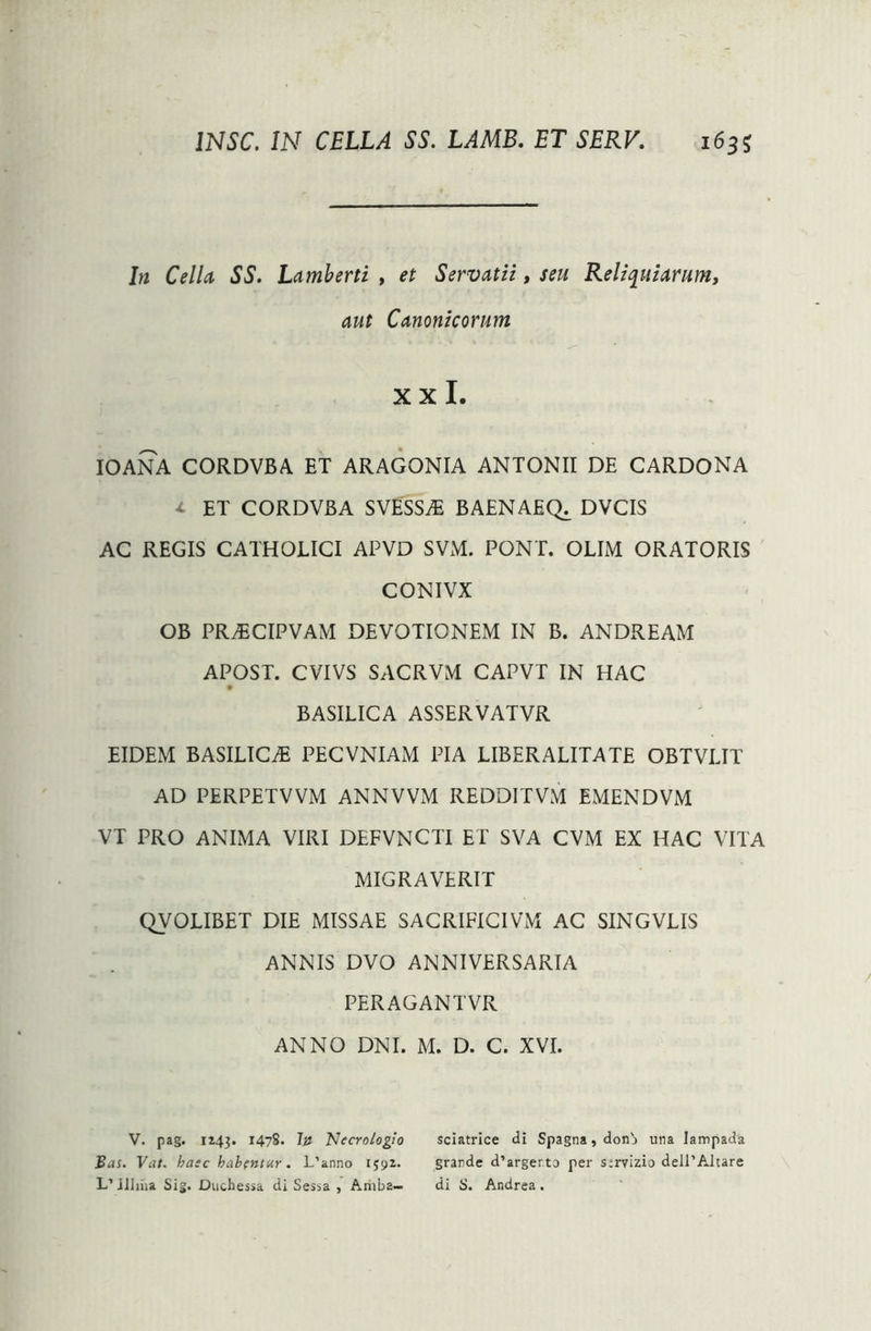 In Cella SS. Lamberti , et Servatii, seu Reliquiarum, aut Canonicorum X X I. IOANA CORDVBA ET ARAGONIA ANTONII DE CARDONA t ET CORDVBA SVESSvE BAENAEC^ DVCIS AC REGIS CATHOLICI APVD SVxM. PONT. OLIM ORATORIS CONIVX OB PRAECIPVAM DEVOTIONEM IN B. ANDREAM APOST. CVIVS SACRVM CAPVT IN HAC BASILICA ASSERVATVR EIDEM BASILICA} PECVNIAM PIA LIBERALITATE OBTVLIT AD PERPETVVM ANNVVM REDDITVM EMENDVM VT PRO ANIMA VIRI DEFVNCTI ET SVA CVM EX HAC VITA MIGRAVERIT QVOLIBET DIE MISSAE SACRIFICIVM AC SINGVLIS ANNIS DVO ANNIVERSARIA PERAGANTVR ANNO DNI. M. D. C. XVI. V. pag. 1143. 1478. ht Necro/ogio sciatrice di Spagna,don'j una lampada Bas. Vat. haec habentur. L’anno 1592. grande d’argerto per s:rvizio deil’Altare L’ lilina Sig. Duchessa di Sessa , Amba— di S. Andrea .